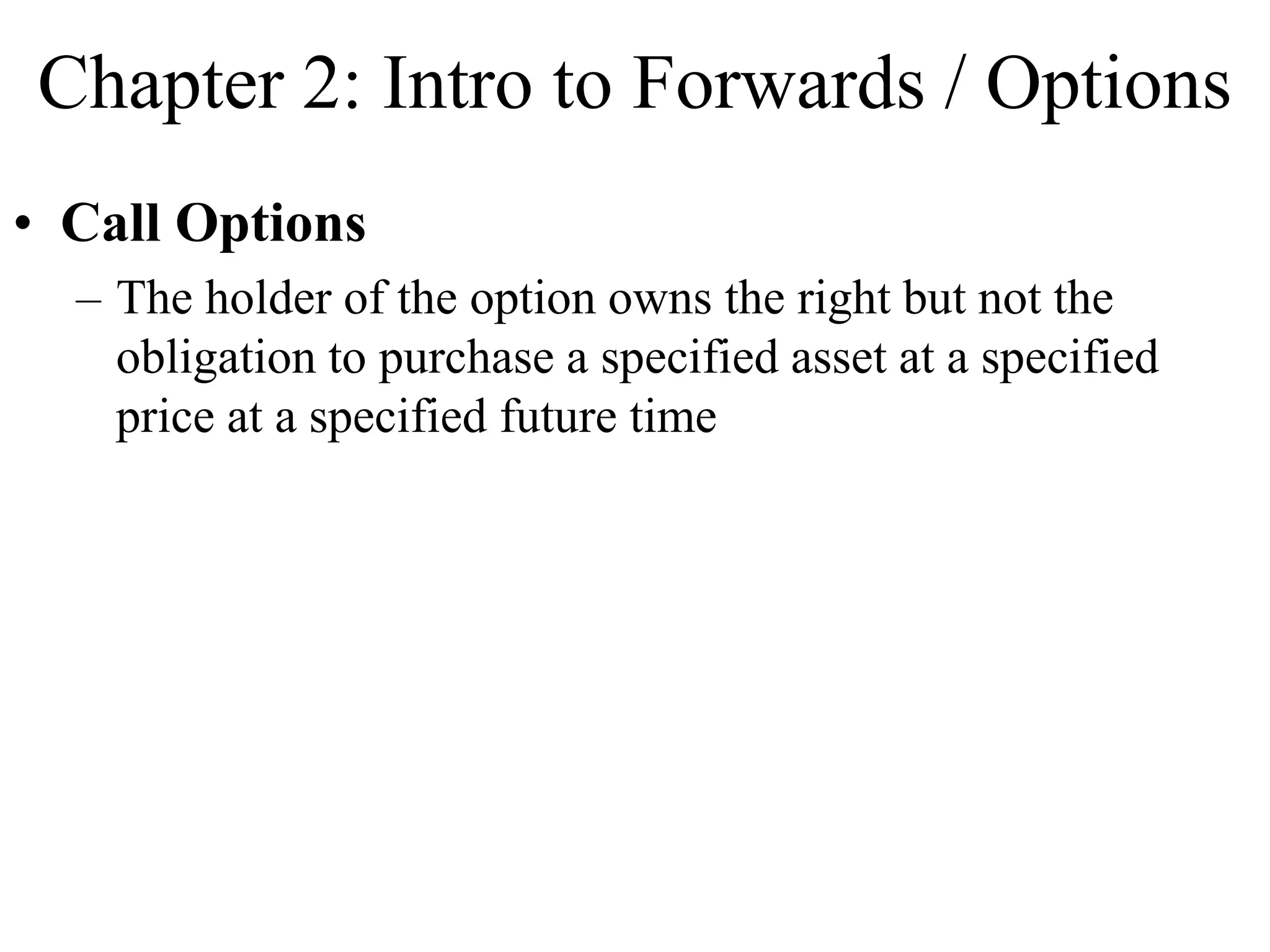 Chapter 2: Intro to Forwards / Options
• Call Options
– The holder of the option owns the right but not the
obligation to purchase a specified asset at a specified
price at a specified future time
 