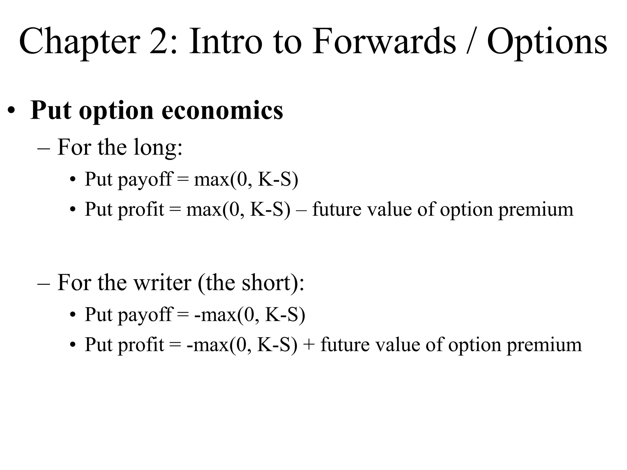 Chapter 2: Intro to Forwards / Options
• Put option economics
– For the long:
• Put payoff = max(0, K-S)
• Put profit = max(0, K-S) – future value of option premium
– For the writer (the short):
• Put payoff = -max(0, K-S)
• Put profit = -max(0, K-S) + future value of option premium
 