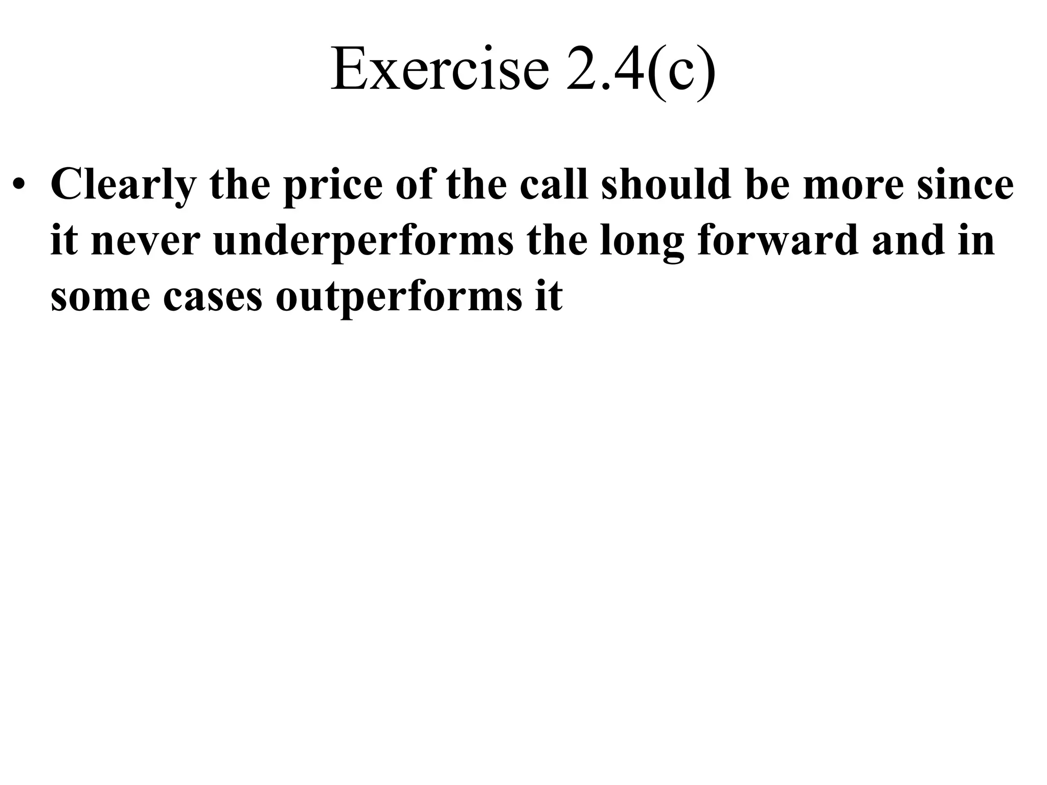 Exercise 2.4(c)
• Clearly the price of the call should be more since
it never underperforms the long forward and in
some cases outperforms it
 