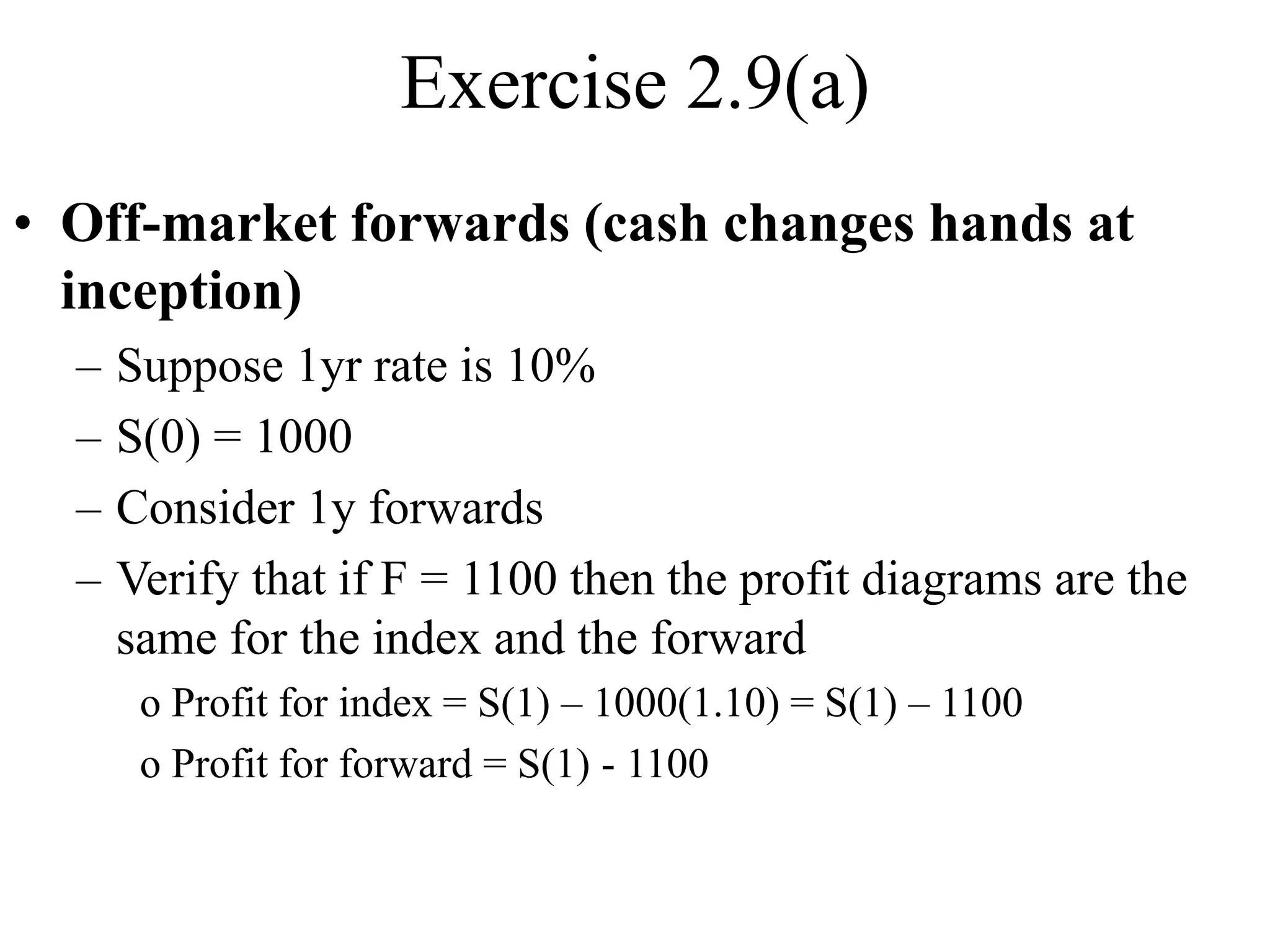 Exercise 2.9(a)
• Off-market forwards (cash changes hands at
inception)
– Suppose 1yr rate is 10%
– S(0) = 1000
– Consider 1y forwards
– Verify that if F = 1100 then the profit diagrams are the
same for the index and the forward
o Profit for index = S(1) – 1000(1.10) = S(1) – 1100
o Profit for forward = S(1) - 1100
 