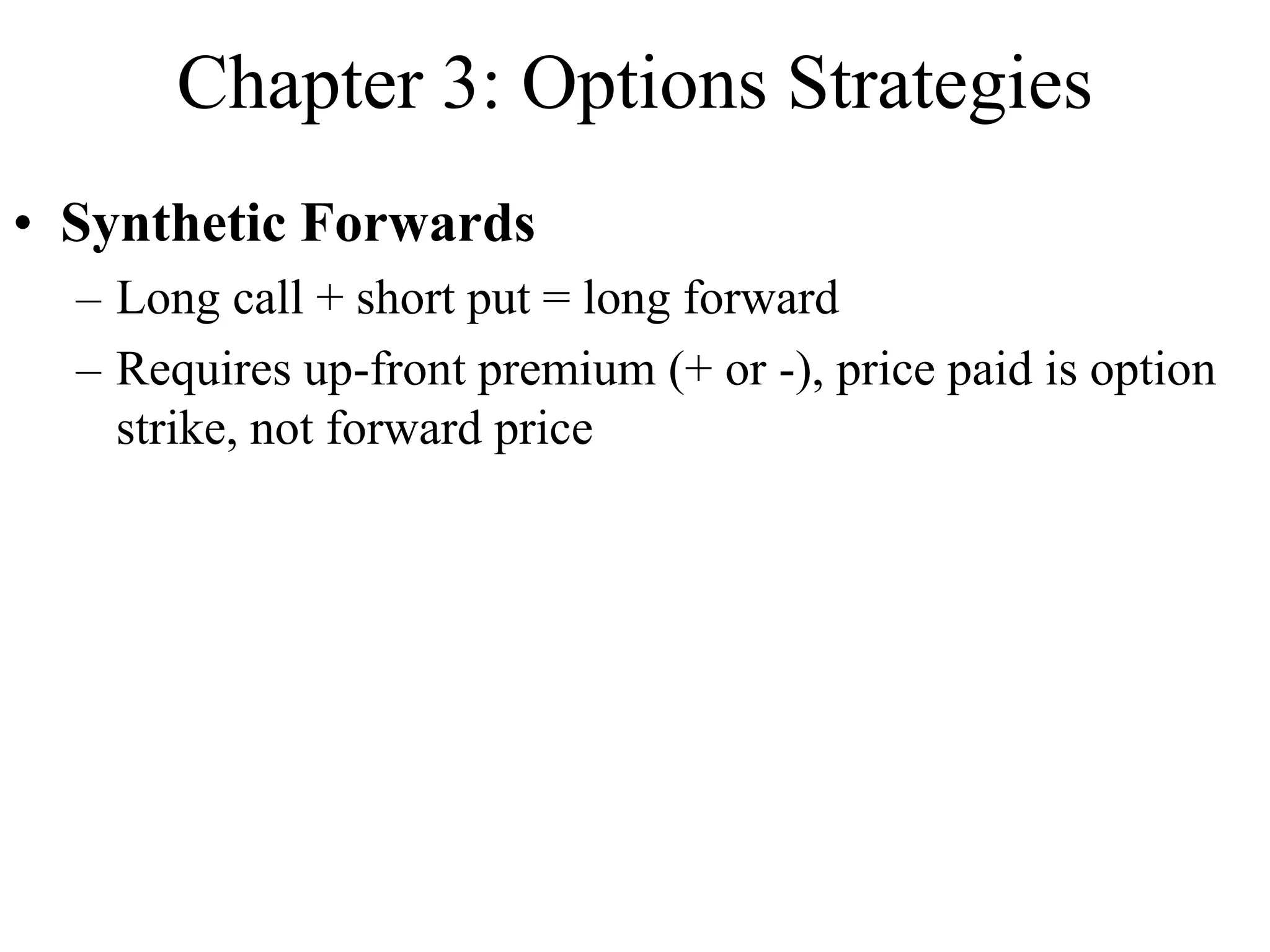 Chapter 3: Options Strategies
• Synthetic Forwards
– Long call + short put = long forward
– Requires up-front premium (+ or -), price paid is option
strike, not forward price
 