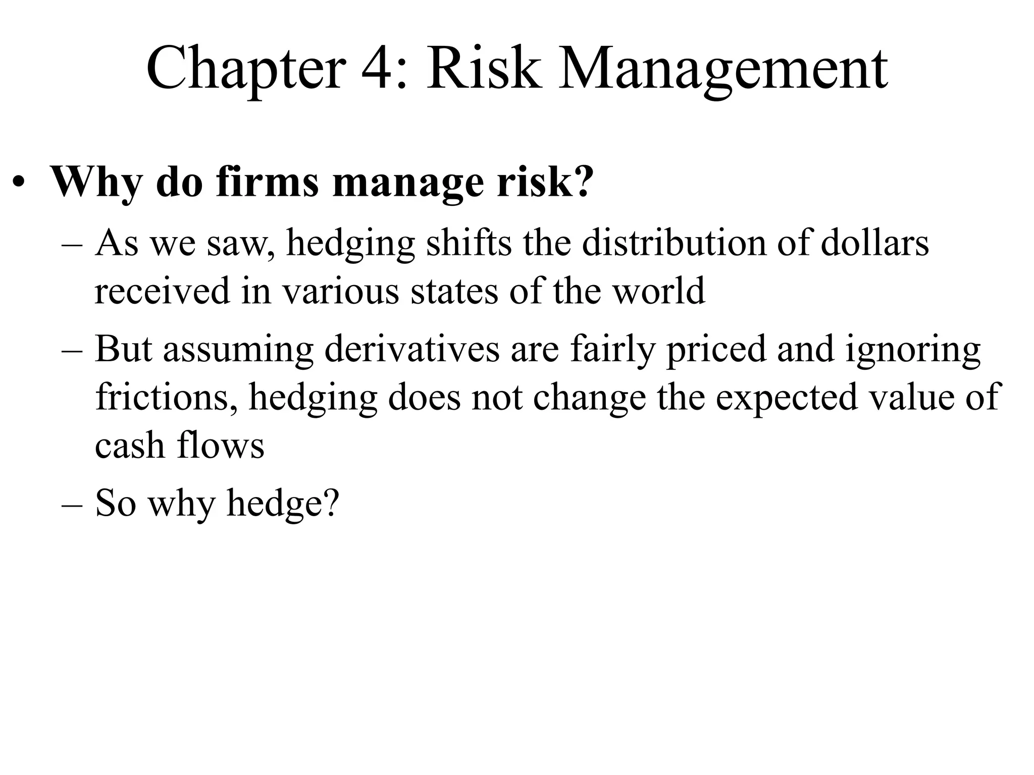 Chapter 4: Risk Management
• Why do firms manage risk?
– As we saw, hedging shifts the distribution of dollars
received in various states of the world
– But assuming derivatives are fairly priced and ignoring
frictions, hedging does not change the expected value of
cash flows
– So why hedge?
 