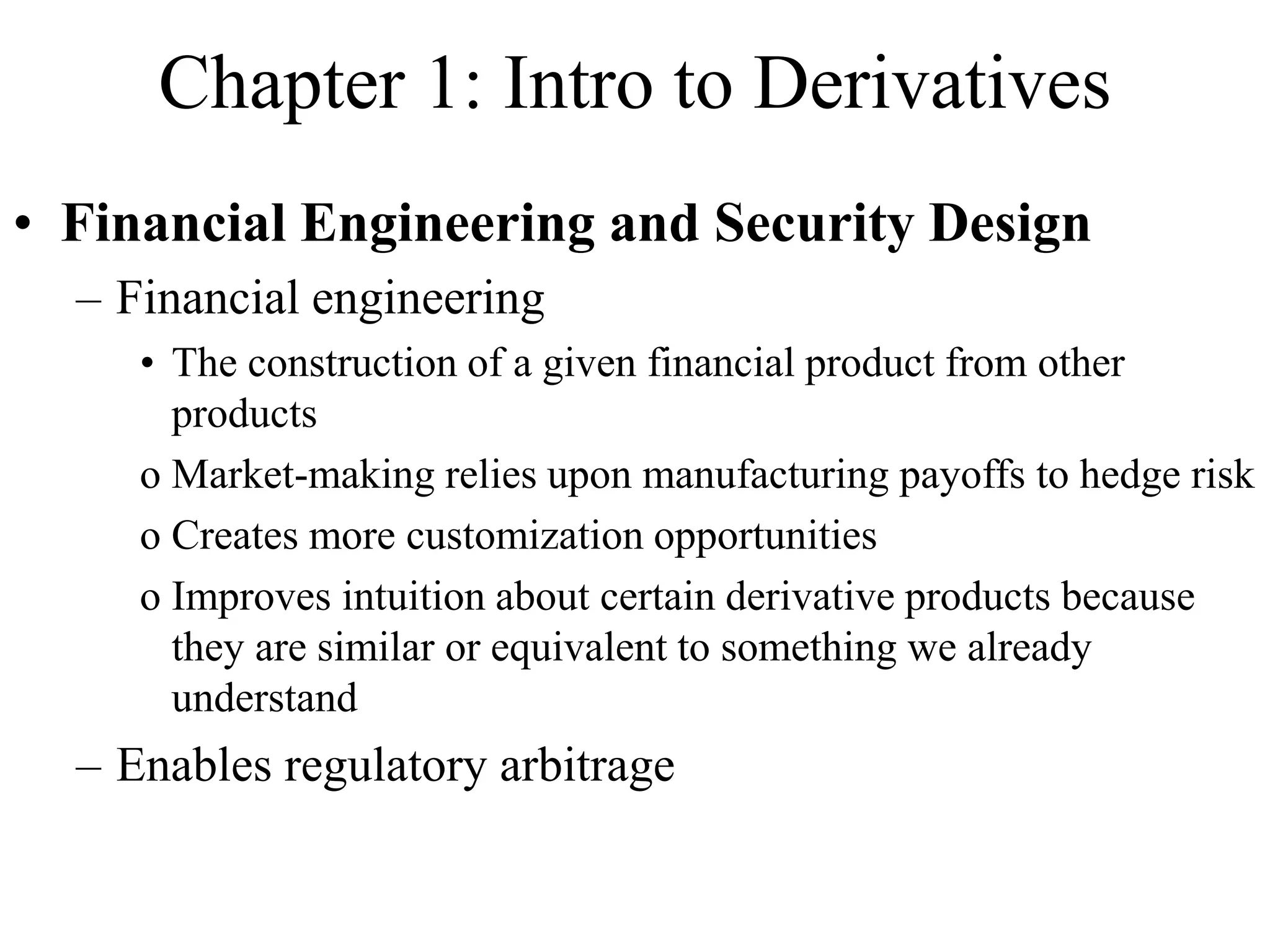 Chapter 1: Intro to Derivatives
• Financial Engineering and Security Design
– Financial engineering
• The construction of a given financial product from other
products
o Market-making relies upon manufacturing payoffs to hedge risk
o Creates more customization opportunities
o Improves intuition about certain derivative products because
they are similar or equivalent to something we already
understand
– Enables regulatory arbitrage
 
