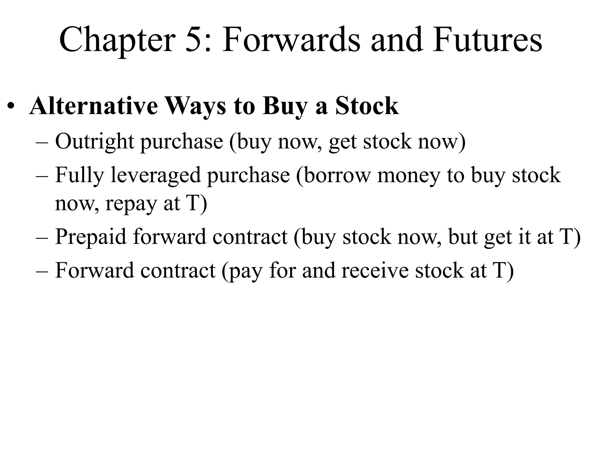 Chapter 5: Forwards and Futures
• Alternative Ways to Buy a Stock
– Outright purchase (buy now, get stock now)
– Fully leveraged purchase (borrow money to buy stock
now, repay at T)
– Prepaid forward contract (buy stock now, but get it at T)
– Forward contract (pay for and receive stock at T)
 