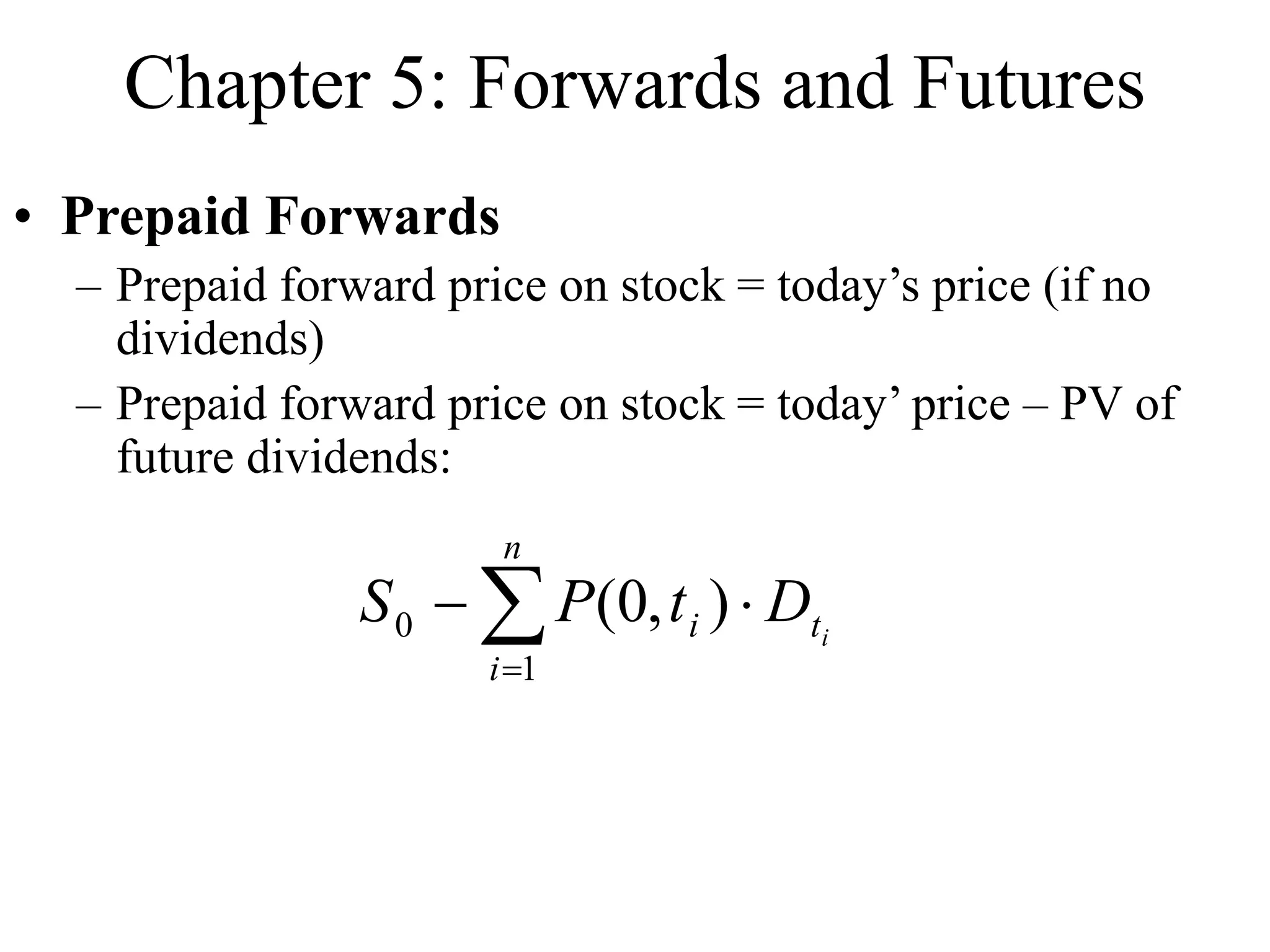 Chapter 5: Forwards and Futures
• Prepaid Forwards
– Prepaid forward price on stock = today’s price (if no
dividends)
– Prepaid forward price on stock = today’ price – PV of
future dividends:




n
i
t
i i
D
t
P
S
1
0 )
,
0
(
 