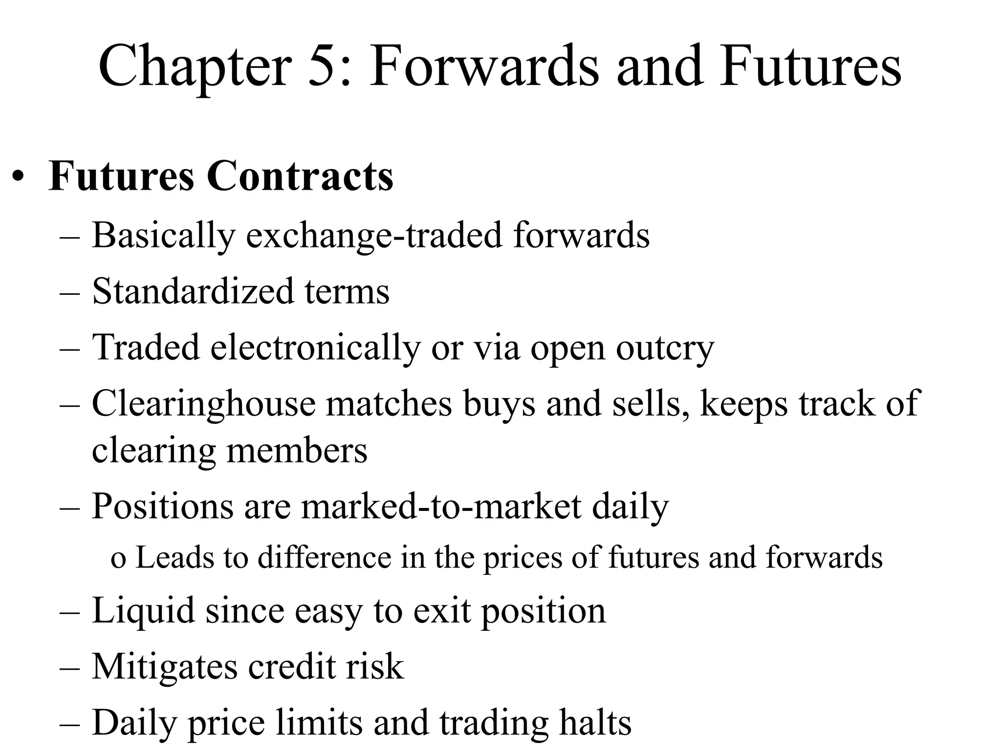 Chapter 5: Forwards and Futures
• Futures Contracts
– Basically exchange-traded forwards
– Standardized terms
– Traded electronically or via open outcry
– Clearinghouse matches buys and sells, keeps track of
clearing members
– Positions are marked-to-market daily
o Leads to difference in the prices of futures and forwards
– Liquid since easy to exit position
– Mitigates credit risk
– Daily price limits and trading halts
 