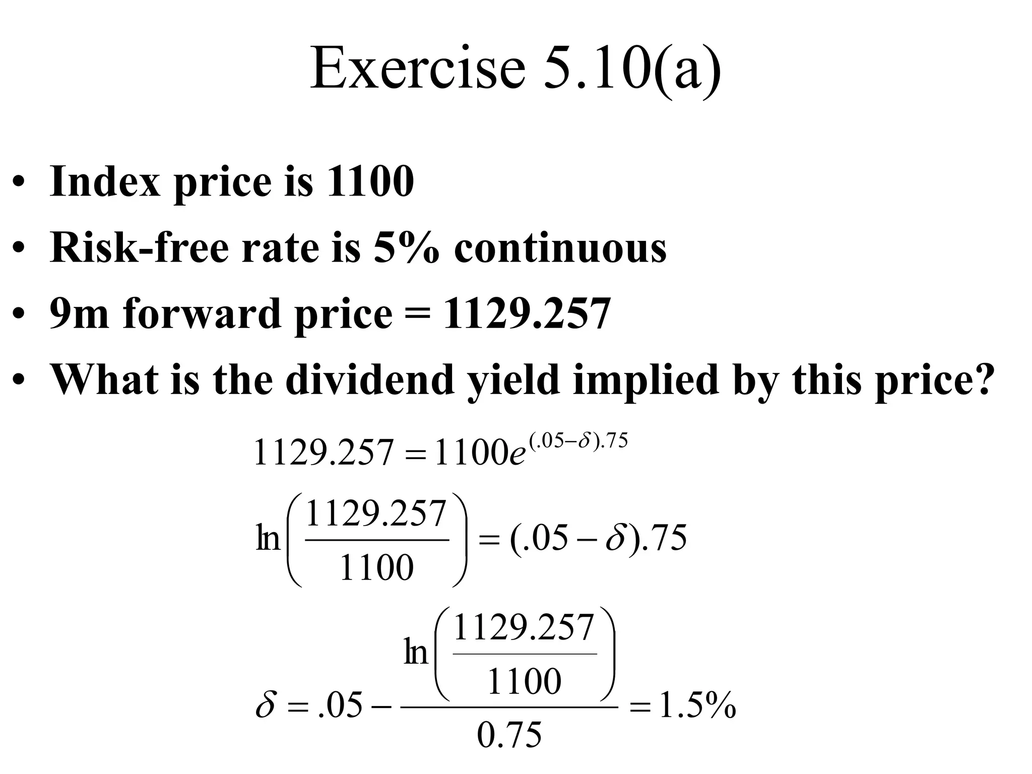Exercise 5.10(a)
• Index price is 1100
• Risk-free rate is 5% continuous
• 9m forward price = 1129.257
• What is the dividend yield implied by this price?
%
5
.
1
75
.
0
1100
257
.
1129
ln
05
.
75
).
05
(.
1100
257
.
1129
ln
1100
257
.
1129 75
).
05
(.

















 
d
d
d
e
 