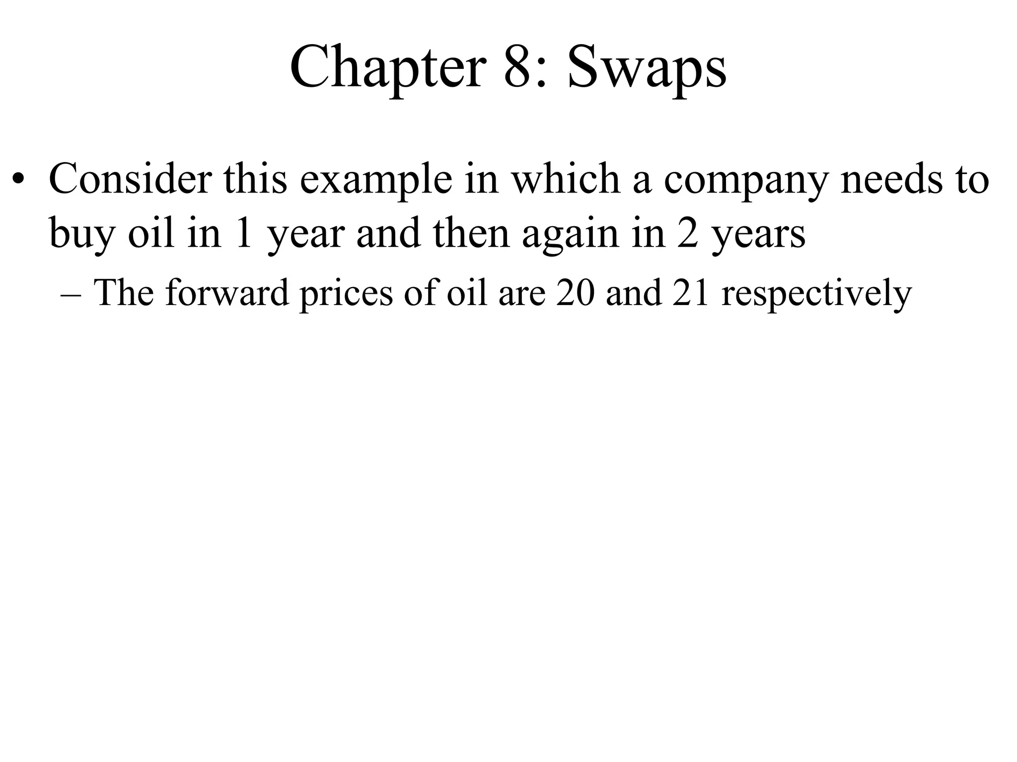Chapter 8: Swaps
• Consider this example in which a company needs to
buy oil in 1 year and then again in 2 years
– The forward prices of oil are 20 and 21 respectively
 