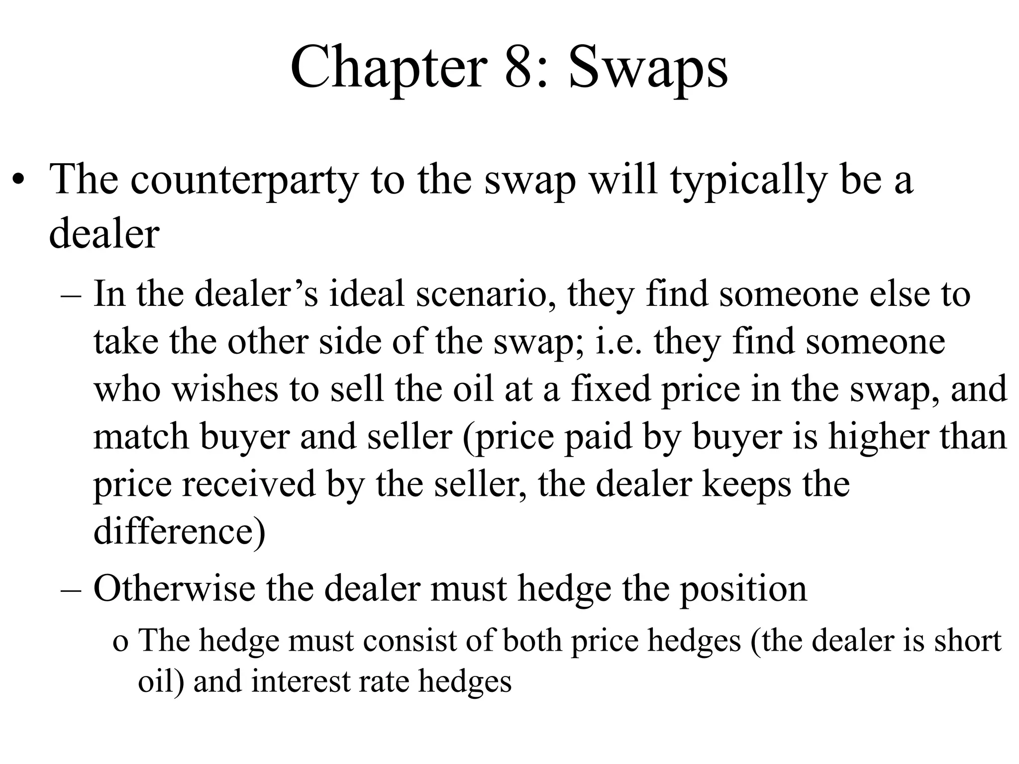 Chapter 8: Swaps
• The counterparty to the swap will typically be a
dealer
– In the dealer’s ideal scenario, they find someone else to
take the other side of the swap; i.e. they find someone
who wishes to sell the oil at a fixed price in the swap, and
match buyer and seller (price paid by buyer is higher than
price received by the seller, the dealer keeps the
difference)
– Otherwise the dealer must hedge the position
o The hedge must consist of both price hedges (the dealer is short
oil) and interest rate hedges
 