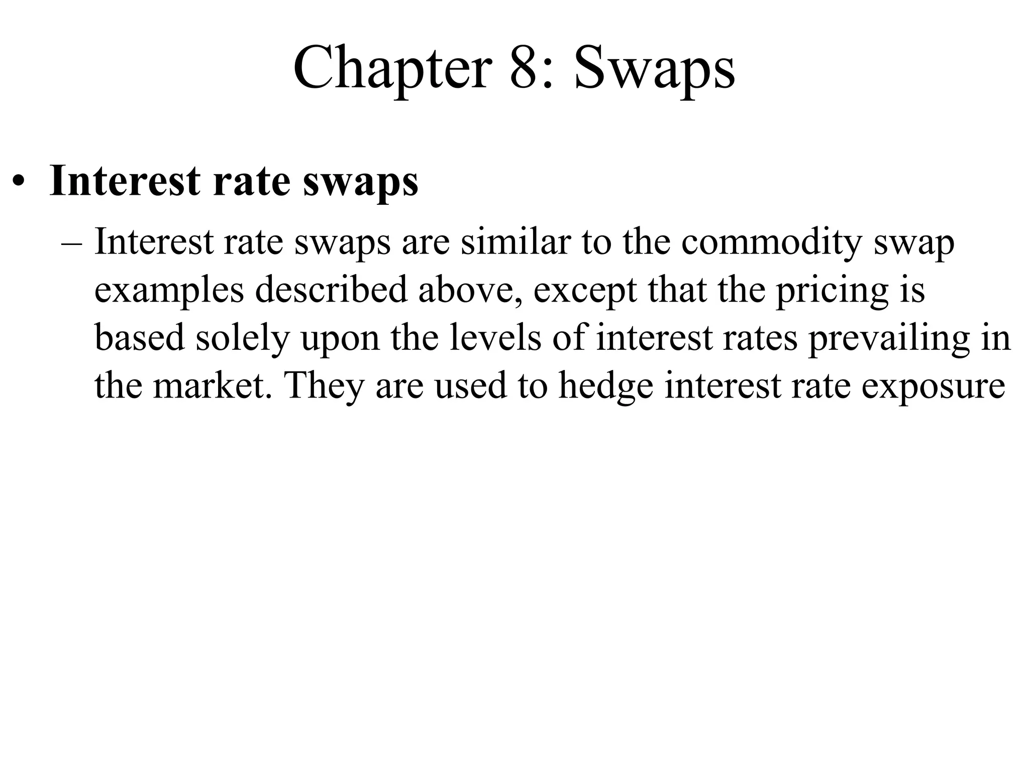Chapter 8: Swaps
• Interest rate swaps
– Interest rate swaps are similar to the commodity swap
examples described above, except that the pricing is
based solely upon the levels of interest rates prevailing in
the market. They are used to hedge interest rate exposure
 