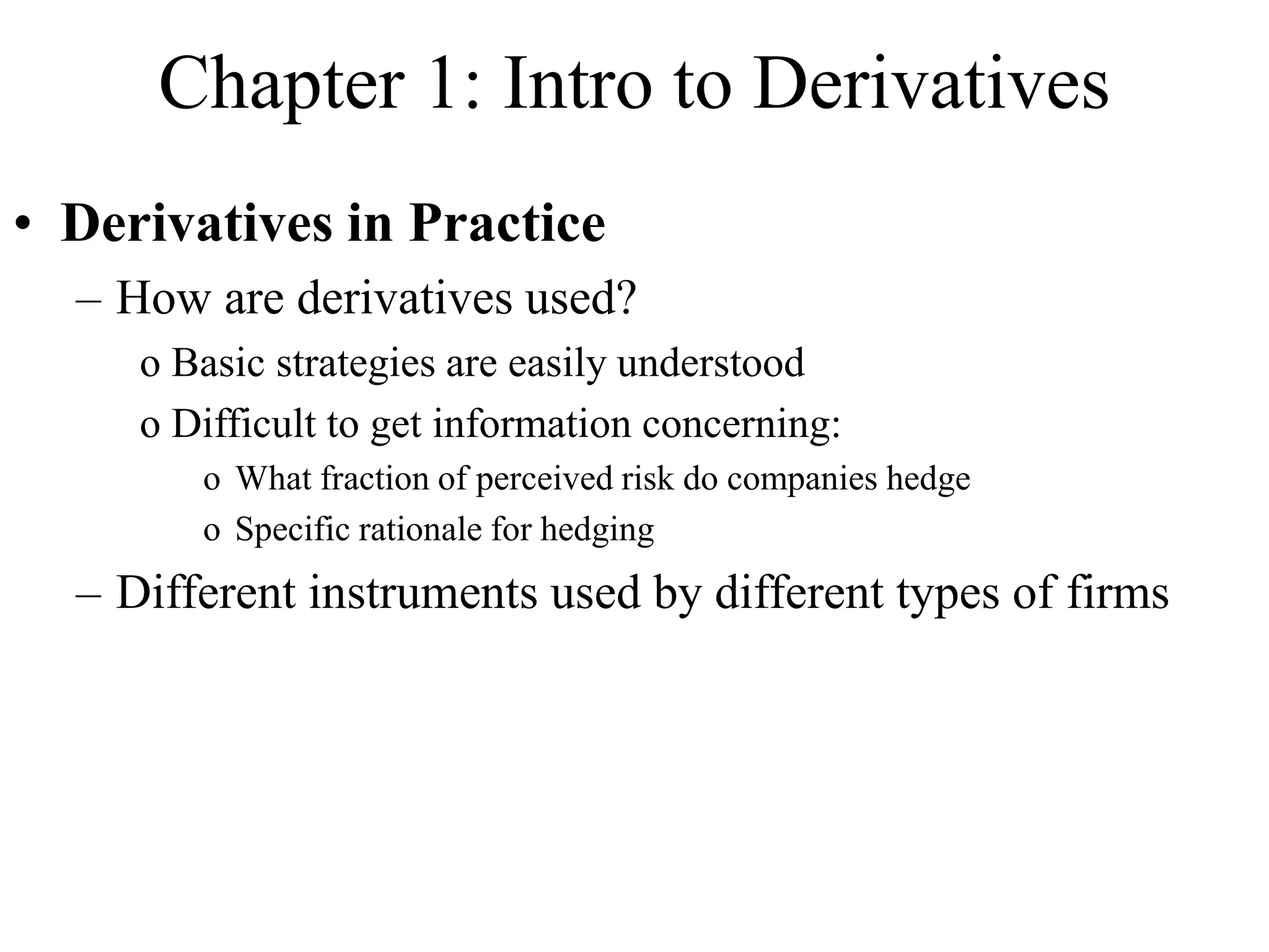 Chapter 1: Intro to Derivatives
• Derivatives in Practice
– How are derivatives used?
o Basic strategies are easily understood
o Difficult to get information concerning:
o What fraction of perceived risk do companies hedge
o Specific rationale for hedging
– Different instruments used by different types of firms
 