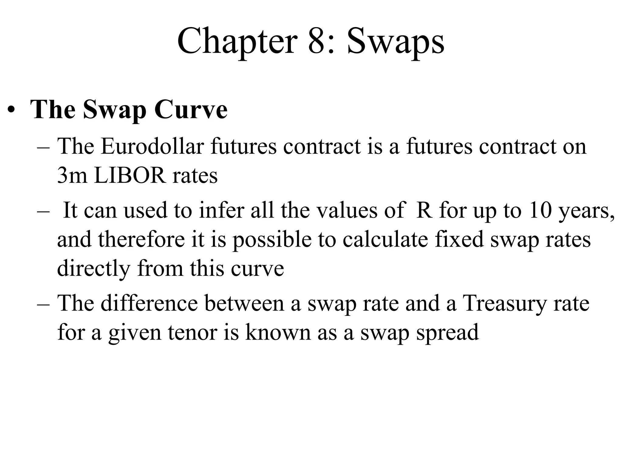 Chapter 8: Swaps
• The Swap Curve
– The Eurodollar futures contract is a futures contract on
3m LIBOR rates
– It can used to infer all the values of R for up to 10 years,
and therefore it is possible to calculate fixed swap rates
directly from this curve
– The difference between a swap rate and a Treasury rate
for a given tenor is known as a swap spread
 