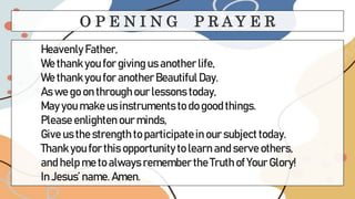 Heavenly Father,
We thank you for giving us another life,
We thank you for another BeautifulDay.
As we go on through our lessons today,
May you make us instruments to do good things.
Please enlighten our minds,
Give us the strength to participatein our subject today.
Thank you for this opportunity to learn and serve others,
and help me to always remember the Truth of Your Glory!
In Jesus’ name. Amen.
O P E N I N G P R A Y E R
 