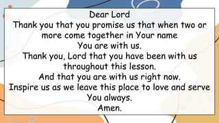 Dear Lord
Thank you that you promise us that when two or
more come together in Your name
You are with us.
Thank you, Lord that you have been with us
throughout this lesson.
And that you are with us right now.
Inspire us as we leave this place to love and serve
You always.
Amen.
 