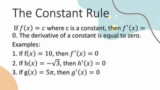 The Constant Rule
If 𝑓 𝑥 = 𝑐 where c is a constant, then 𝑓′
𝑥 =
0. The derivative of a constant is equal to zero.
Examples:
1. If f 𝑥 = 10, then 𝑓′
𝑥 = 0
2. If h 𝑥 = − 3, then ℎ′
𝑥 = 0
3. If g 𝑥 = 5𝜋, then 𝑔′
𝑥 = 0
 