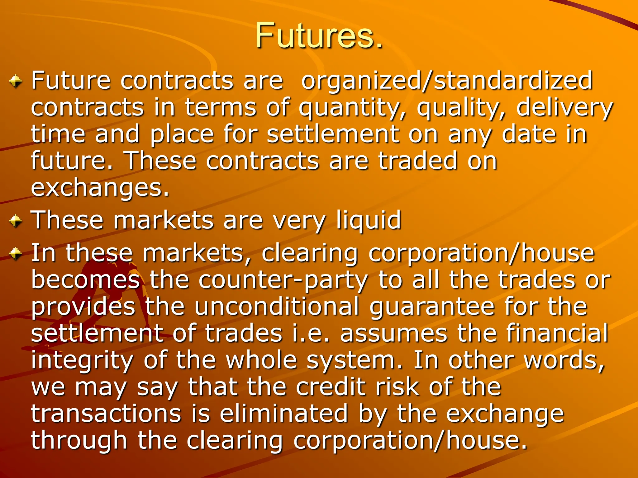 Futures.
Future contracts are organized/standardized
contracts in terms of quantity, quality, delivery
time and place for settlement on any date in
future. These contracts are traded on
exchanges.
These markets are very liquid
In these markets, clearing corporation/house
becomes the counter-party to all the trades or
provides the unconditional guarantee for the
settlement of trades i.e. assumes the financial
integrity of the whole system. In other words,
we may say that the credit risk of the
transactions is eliminated by the exchange
through the clearing corporation/house.
 