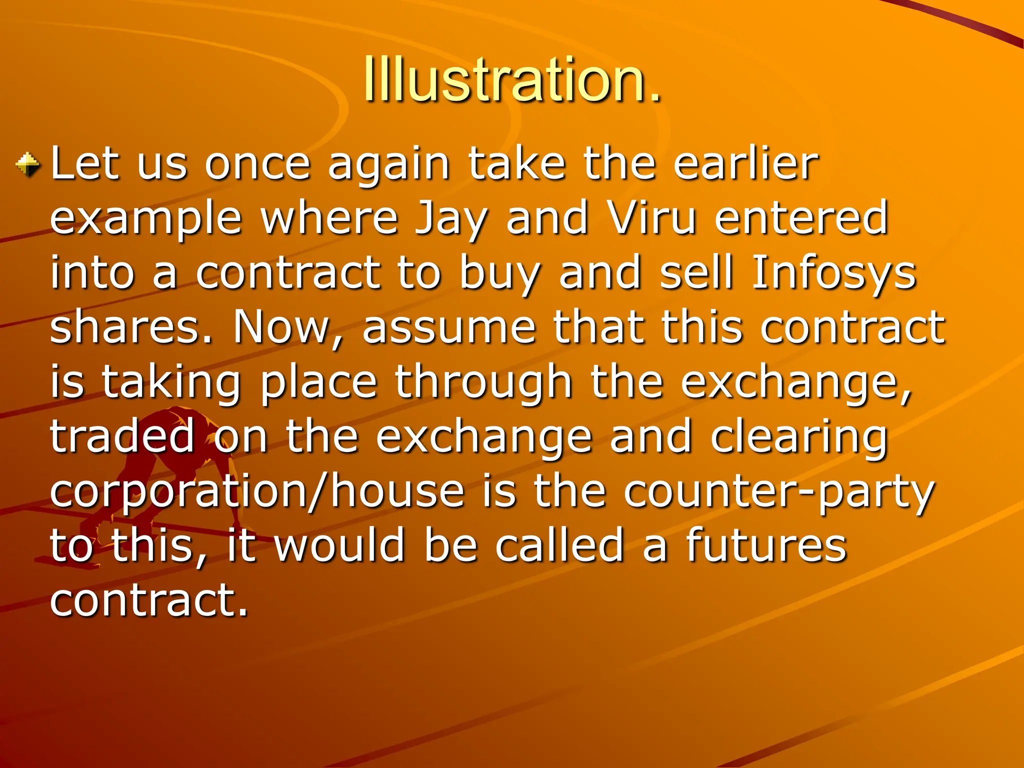Illustration.
Let us once again take the earlier
example where Jay and Viru entered
into a contract to buy and sell Infosys
shares. Now, assume that this contract
is taking place through the exchange,
traded on the exchange and clearing
corporation/house is the counter-party
to this, it would be called a futures
contract.
 