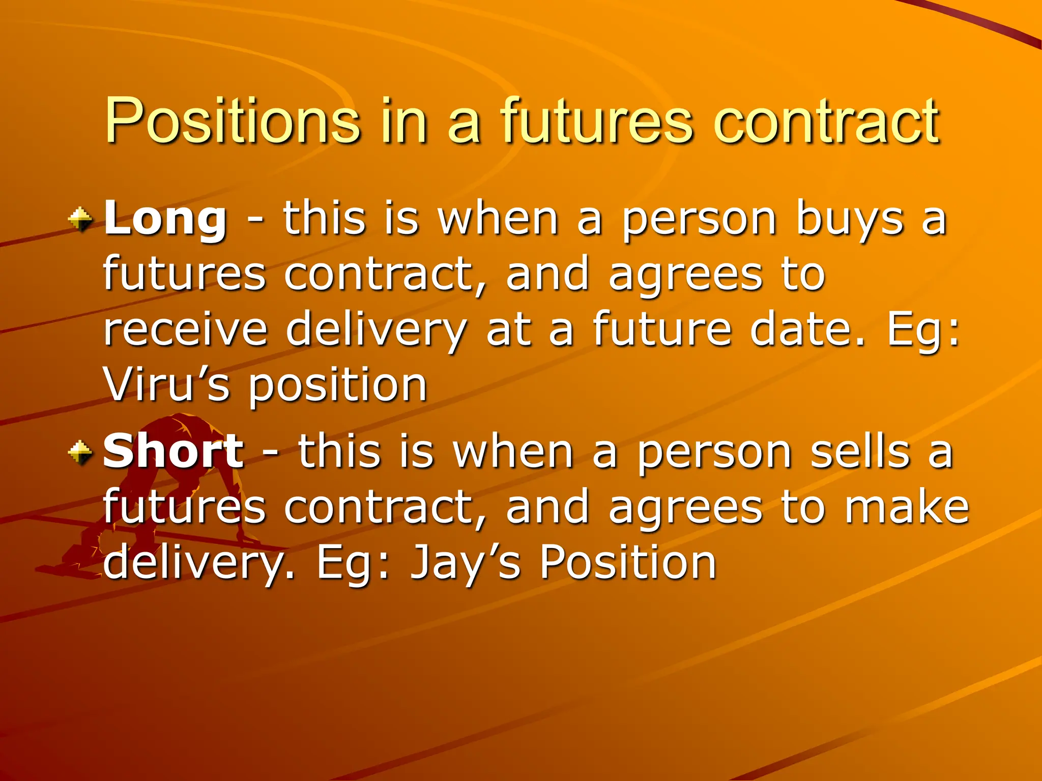 Positions in a futures contract
Long - this is when a person buys a
futures contract, and agrees to
receive delivery at a future date. Eg:
Viru’s position
Short - this is when a person sells a
futures contract, and agrees to make
delivery. Eg: Jay’s Position
 