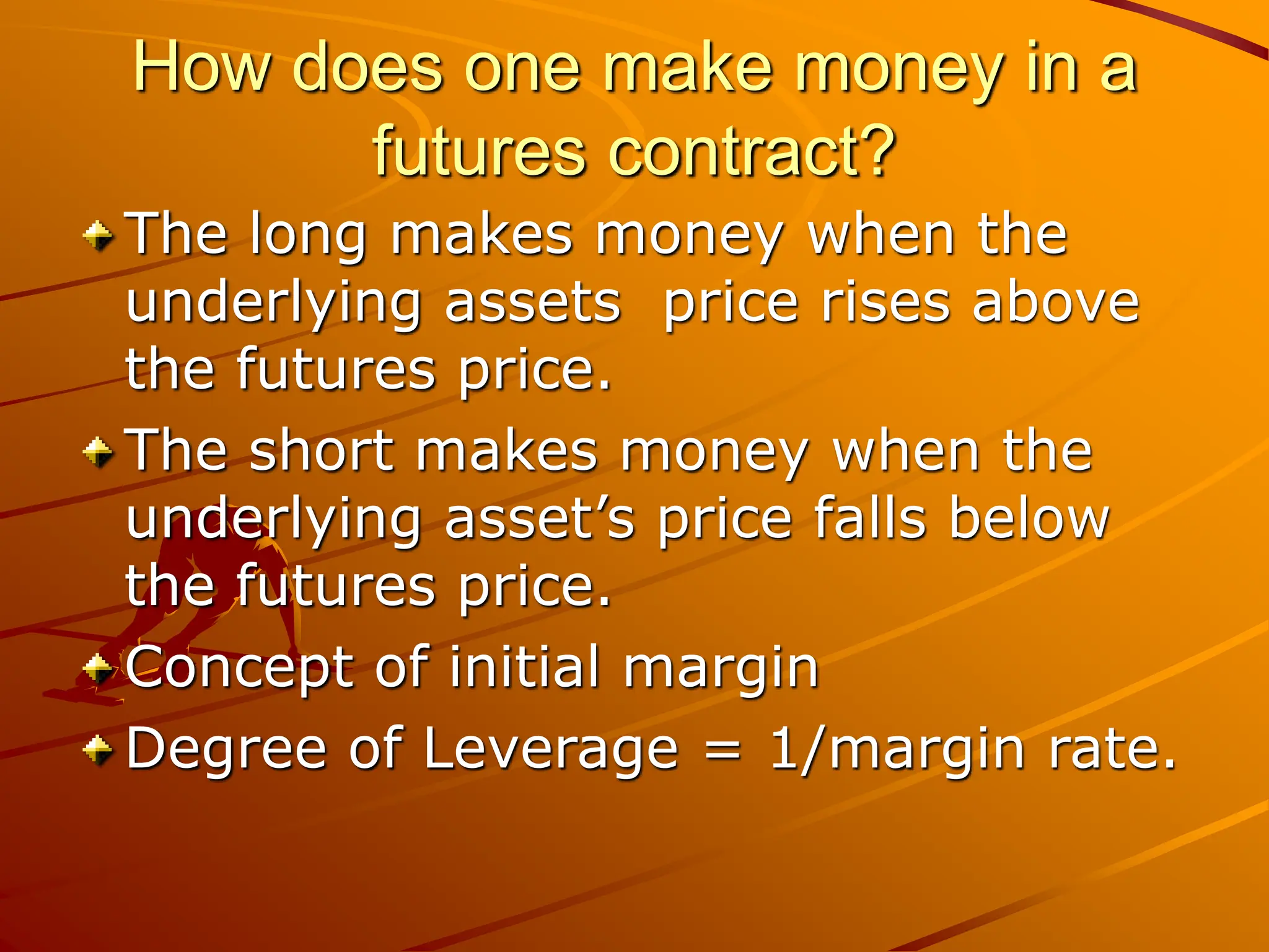 How does one make money in a
futures contract?
The long makes money when the
underlying assets price rises above
the futures price.
The short makes money when the
underlying asset’s price falls below
the futures price.
Concept of initial margin
Degree of Leverage = 1/margin rate.
 