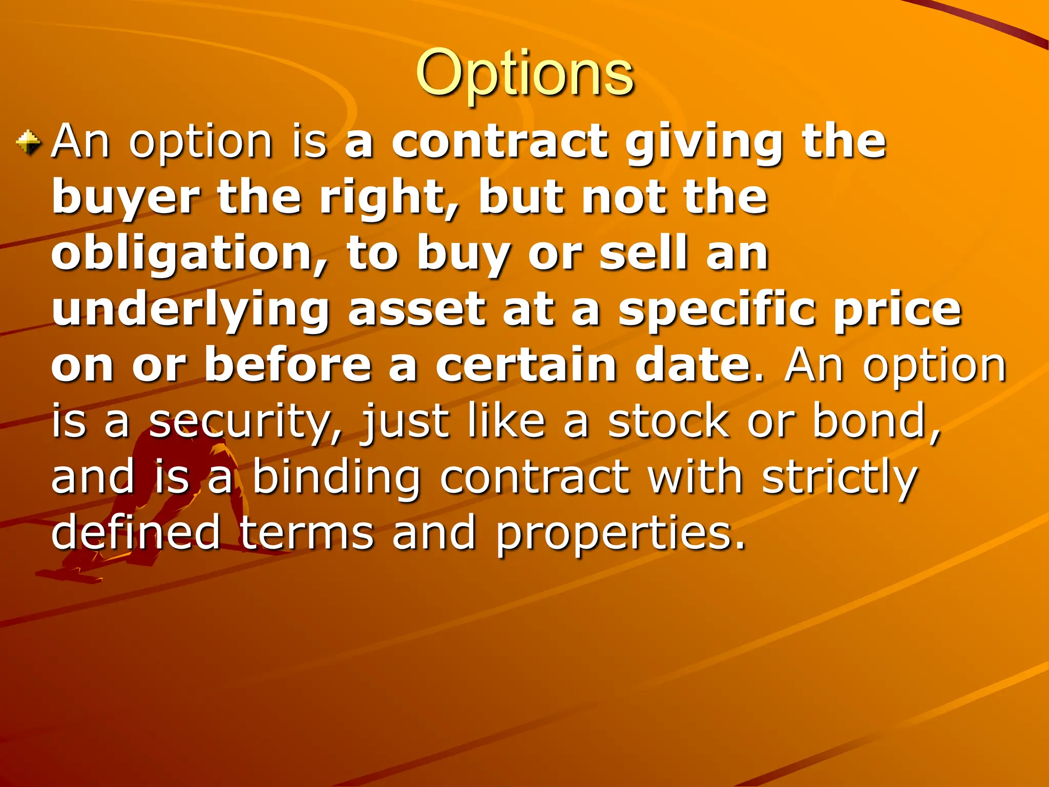Options
An option is a contract giving the
buyer the right, but not the
obligation, to buy or sell an
underlying asset at a specific price
on or before a certain date. An option
is a security, just like a stock or bond,
and is a binding contract with strictly
defined terms and properties.
 
