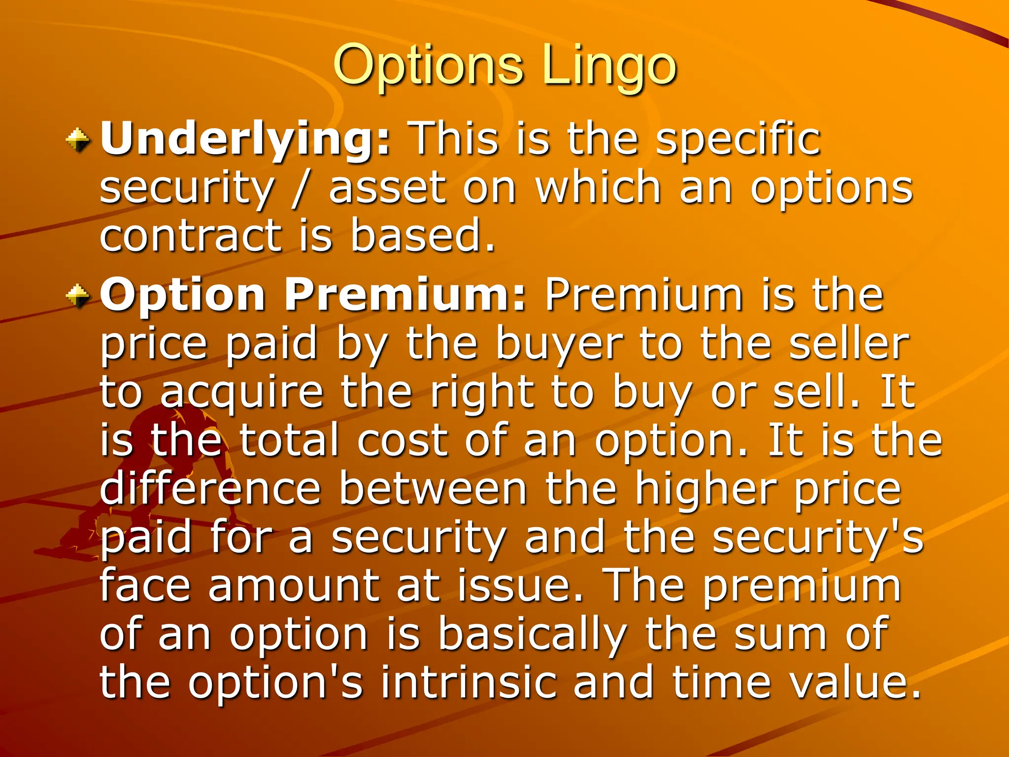 Options Lingo
Underlying: This is the specific
security / asset on which an options
contract is based.
Option Premium: Premium is the
price paid by the buyer to the seller
to acquire the right to buy or sell. It
is the total cost of an option. It is the
difference between the higher price
paid for a security and the security's
face amount at issue. The premium
of an option is basically the sum of
the option's intrinsic and time value.
 