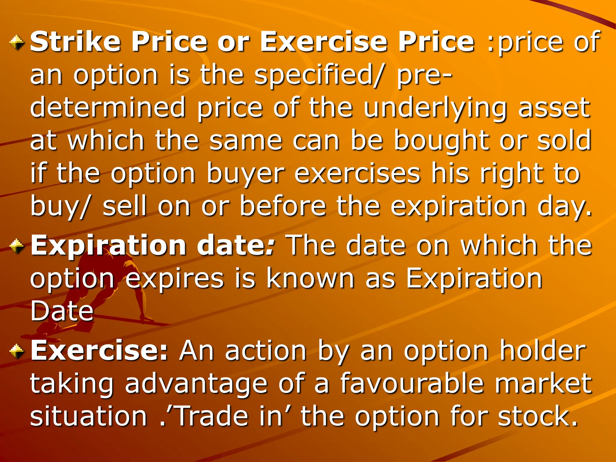 Strike Price or Exercise Price :price of
an option is the specified/ pre-
determined price of the underlying asset
at which the same can be bought or sold
if the option buyer exercises his right to
buy/ sell on or before the expiration day.
Expiration date: The date on which the
option expires is known as Expiration
Date
Exercise: An action by an option holder
taking advantage of a favourable market
situation .’Trade in’ the option for stock.
 