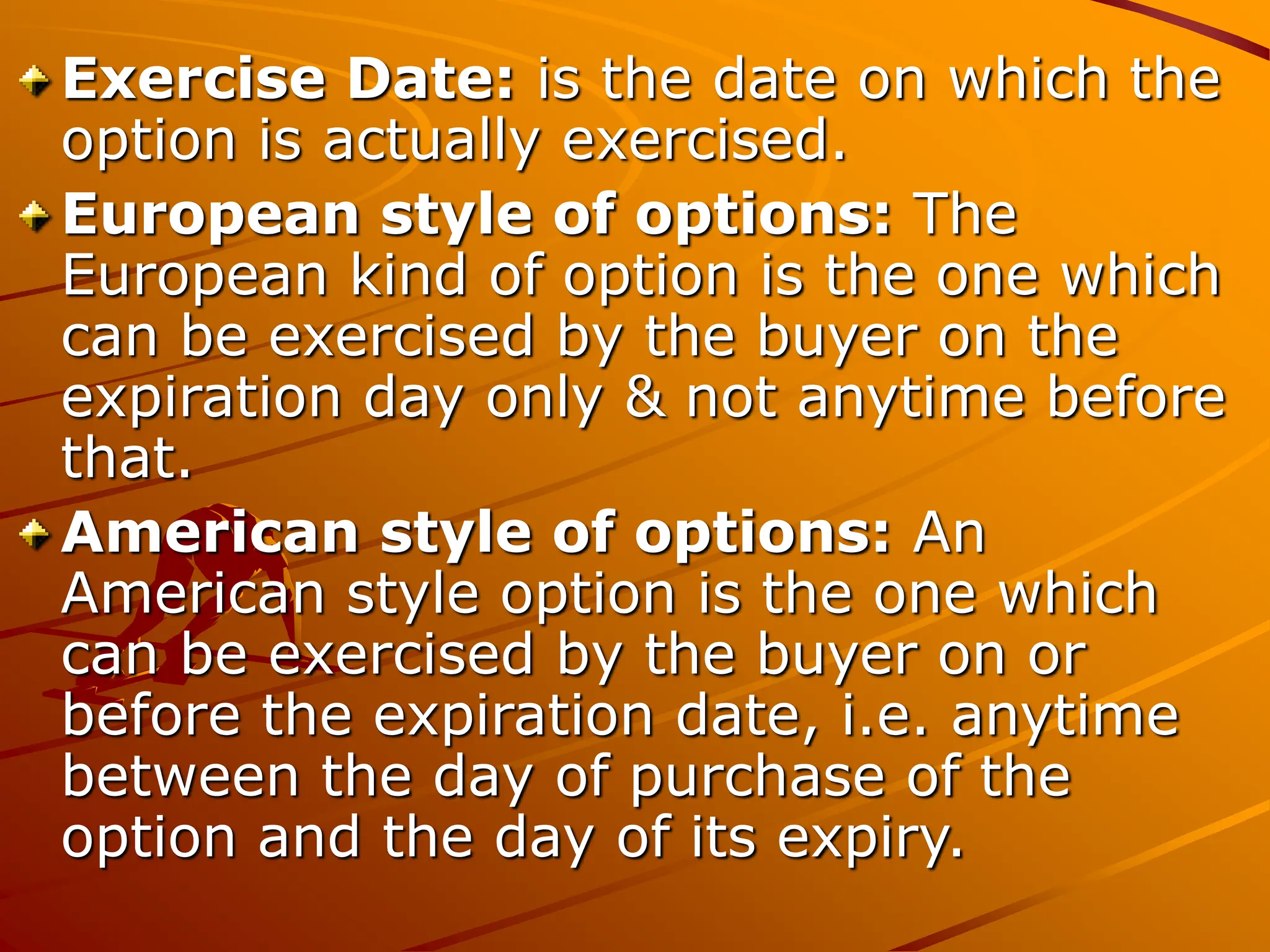 Exercise Date: is the date on which the
option is actually exercised.
European style of options: The
European kind of option is the one which
can be exercised by the buyer on the
expiration day only & not anytime before
that.
American style of options: An
American style option is the one which
can be exercised by the buyer on or
before the expiration date, i.e. anytime
between the day of purchase of the
option and the day of its expiry.
 