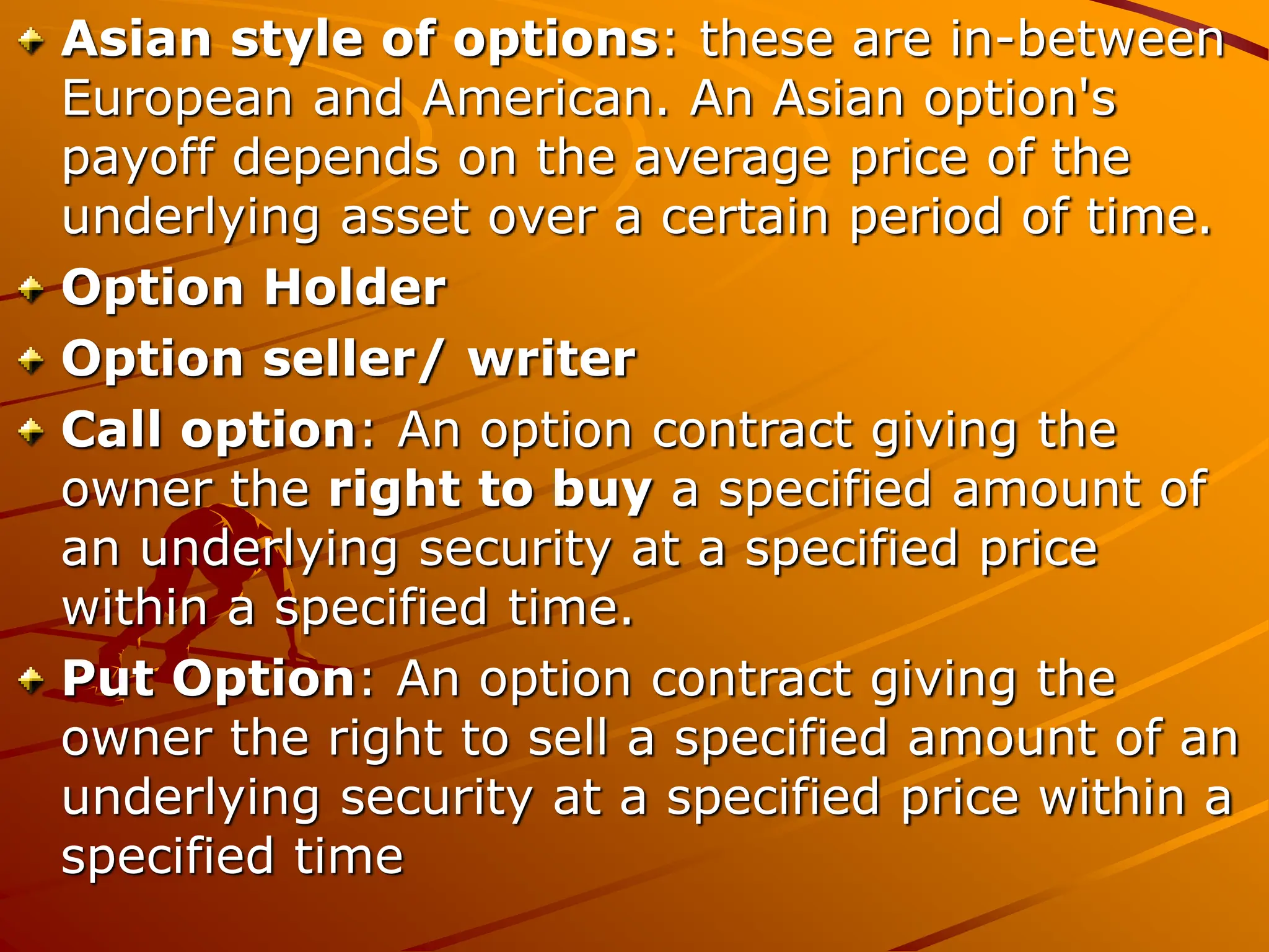 Asian style of options: these are in-between
European and American. An Asian option's
payoff depends on the average price of the
underlying asset over a certain period of time.
Option Holder
Option seller/ writer
Call option: An option contract giving the
owner the right to buy a specified amount of
an underlying security at a specified price
within a specified time.
Put Option: An option contract giving the
owner the right to sell a specified amount of an
underlying security at a specified price within a
specified time
 