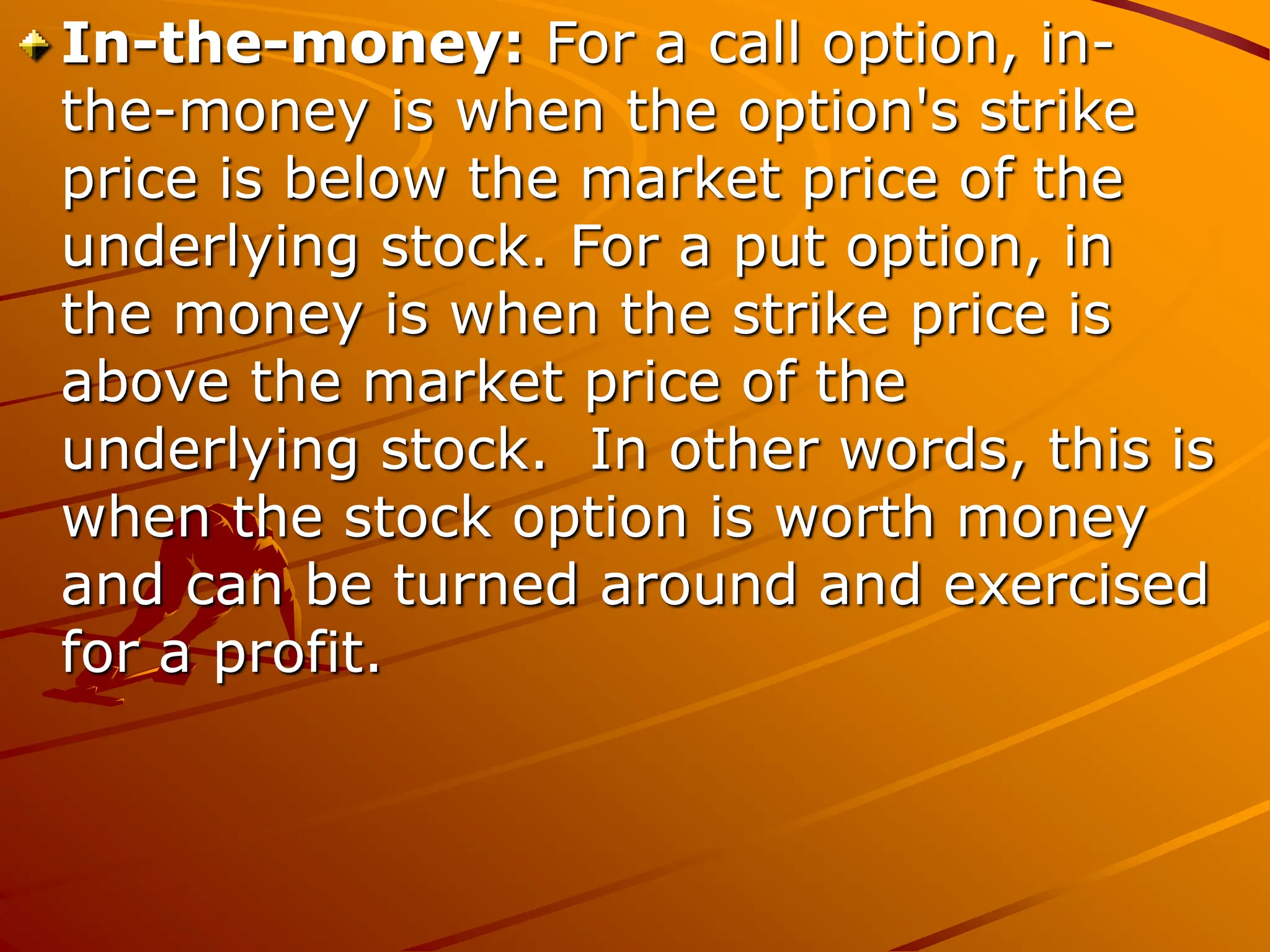In-the-money: For a call option, in-
the-money is when the option's strike
price is below the market price of the
underlying stock. For a put option, in
the money is when the strike price is
above the market price of the
underlying stock. In other words, this is
when the stock option is worth money
and can be turned around and exercised
for a profit.
 