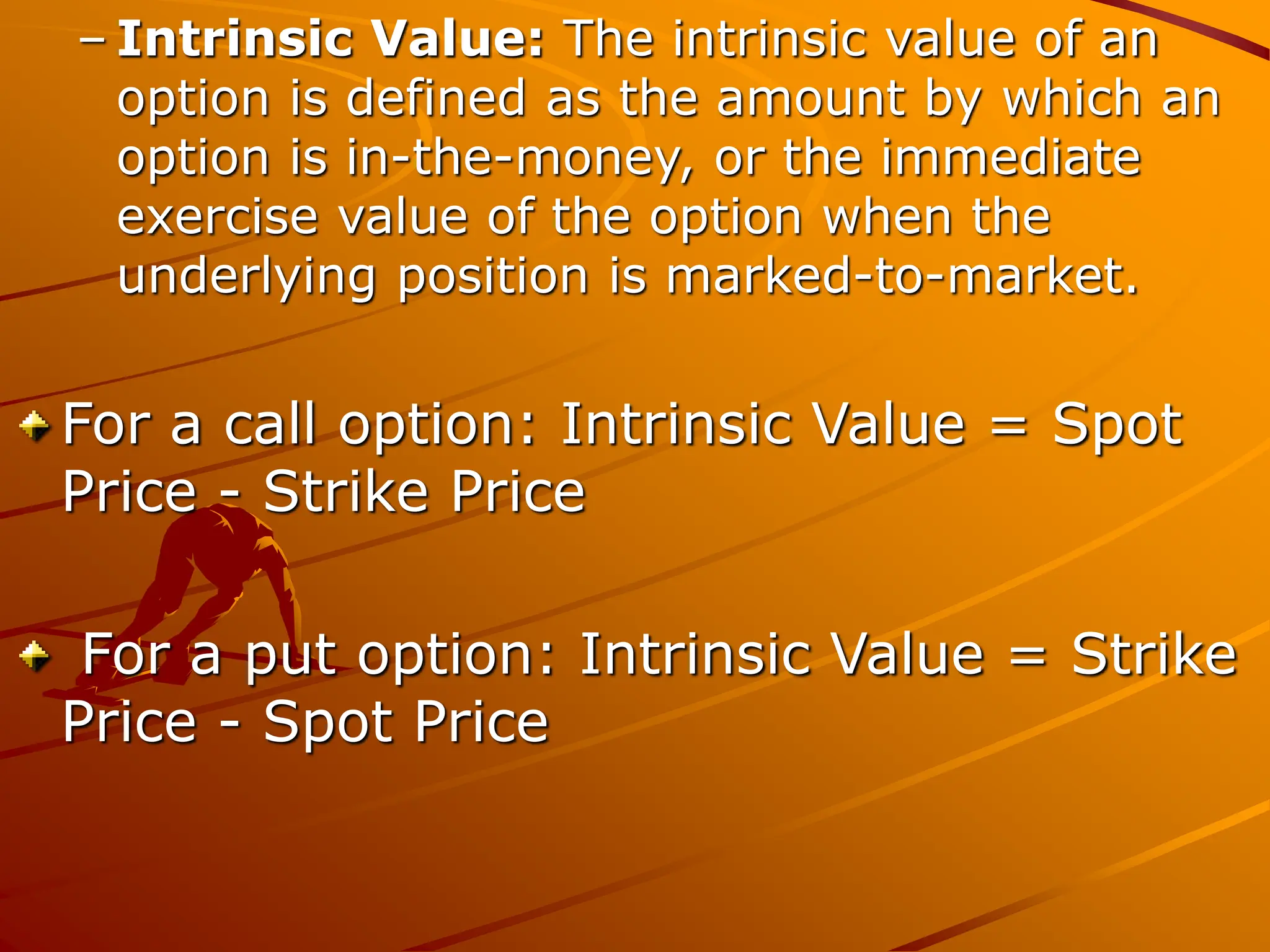 – Intrinsic Value: The intrinsic value of an
option is defined as the amount by which an
option is in-the-money, or the immediate
exercise value of the option when the
underlying position is marked-to-market.
For a call option: Intrinsic Value = Spot
Price - Strike Price
For a put option: Intrinsic Value = Strike
Price - Spot Price
 