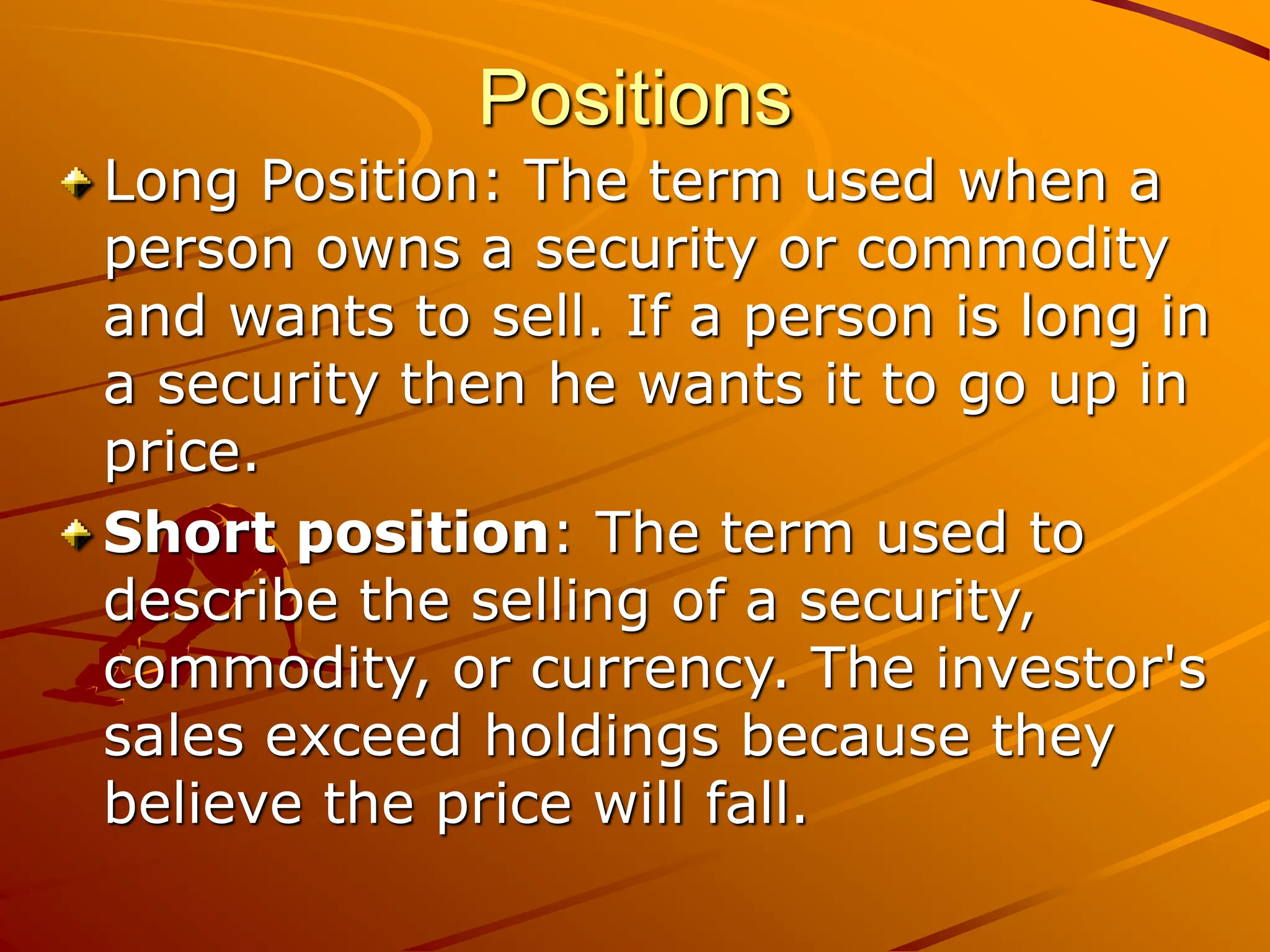 Positions
Long Position: The term used when a
person owns a security or commodity
and wants to sell. If a person is long in
a security then he wants it to go up in
price.
Short position: The term used to
describe the selling of a security,
commodity, or currency. The investor's
sales exceed holdings because they
believe the price will fall.
 