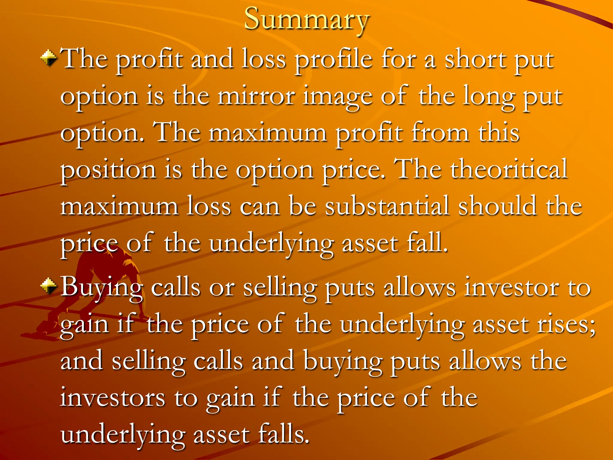 Summary
The profit and loss profile for a short put
option is the mirror image of the long put
option. The maximum profit from this
position is the option price. The theoritical
maximum loss can be substantial should the
price of the underlying asset fall.
Buying calls or selling puts allows investor to
gain if the price of the underlying asset rises;
and selling calls and buying puts allows the
investors to gain if the price of the
underlying asset falls.
 