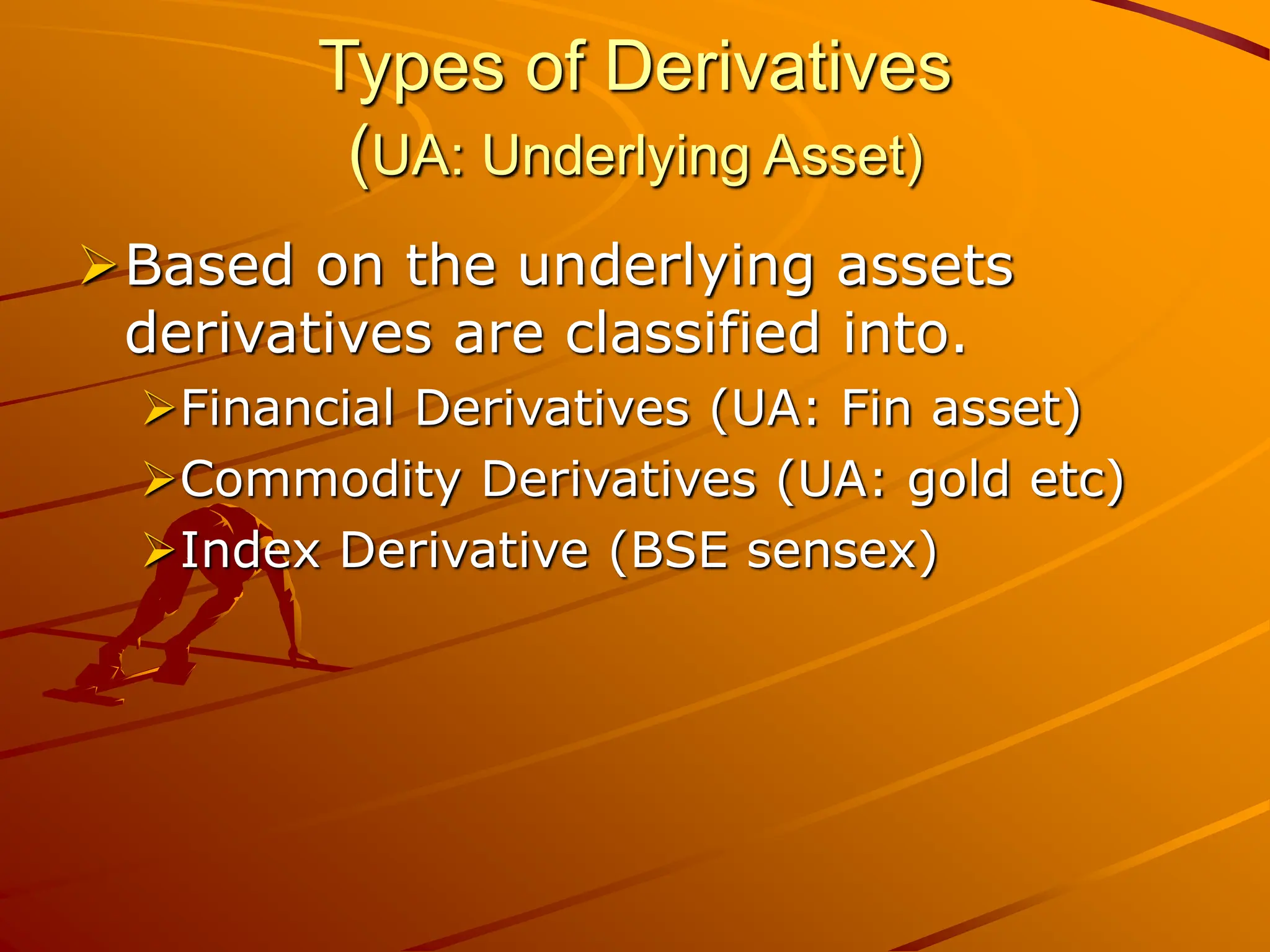 Types of Derivatives
(UA: Underlying Asset)
Based on the underlying assets
derivatives are classified into.
Financial Derivatives (UA: Fin asset)
Commodity Derivatives (UA: gold etc)
Index Derivative (BSE sensex)
 