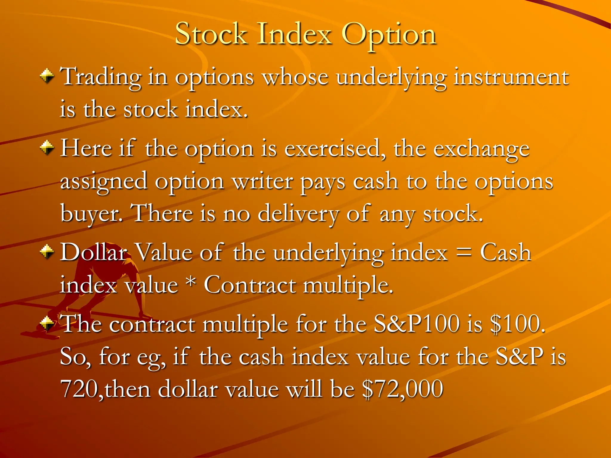 Stock Index Option
Trading in options whose underlying instrument
is the stock index.
Here if the option is exercised, the exchange
assigned option writer pays cash to the options
buyer. There is no delivery of any stock.
Dollar Value of the underlying index = Cash
index value * Contract multiple.
The contract multiple for the S&P100 is $100.
So, for eg, if the cash index value for the S&P is
720,then dollar value will be $72,000
 