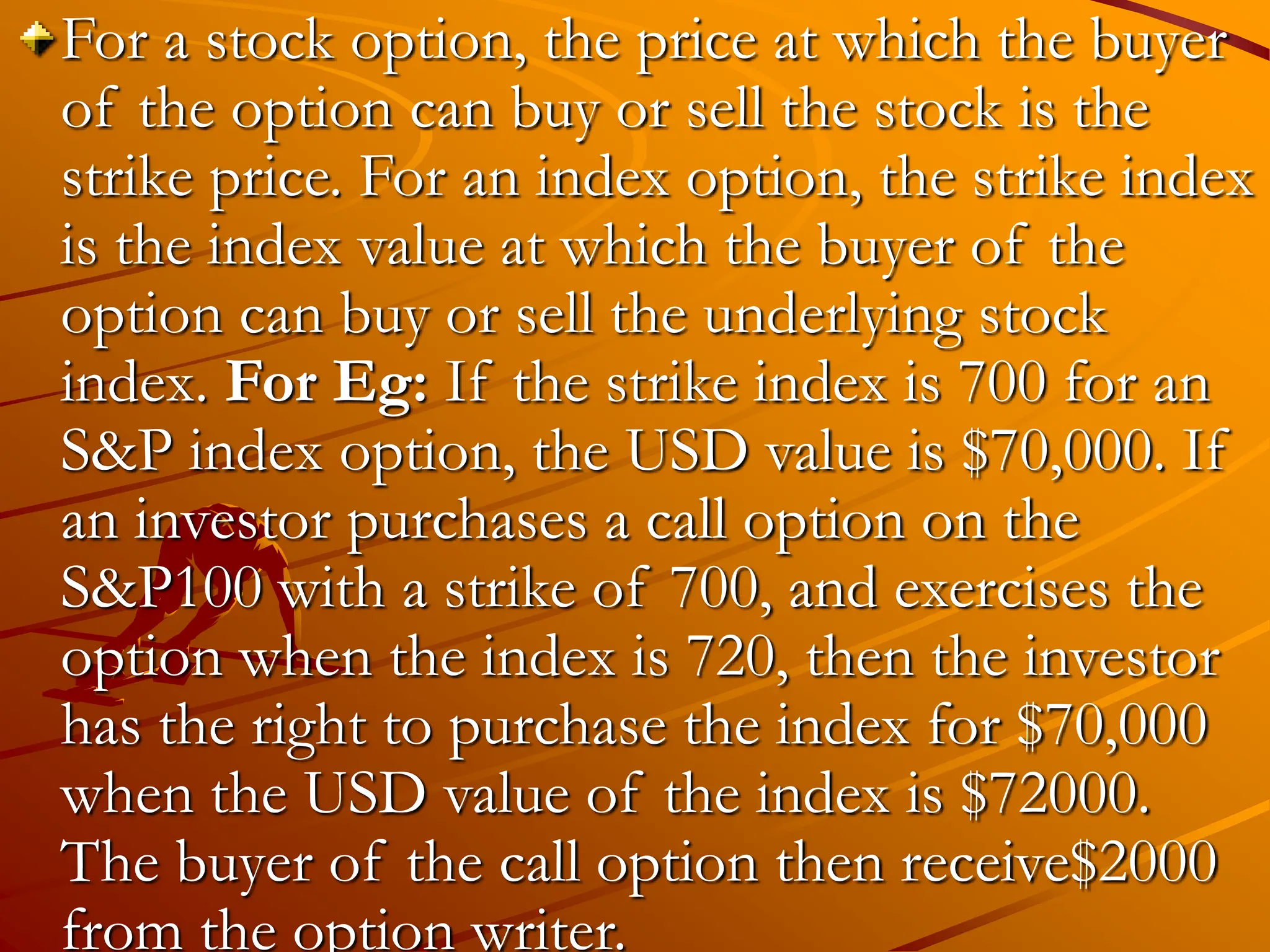 For a stock option, the price at which the buyer
of the option can buy or sell the stock is the
strike price. For an index option, the strike index
is the index value at which the buyer of the
option can buy or sell the underlying stock
index. For Eg: If the strike index is 700 for an
S&P index option, the USD value is $70,000. If
an investor purchases a call option on the
S&P100 with a strike of 700, and exercises the
option when the index is 720, then the investor
has the right to purchase the index for $70,000
when the USD value of the index is $72000.
The buyer of the call option then receive$2000
from the option writer.
 