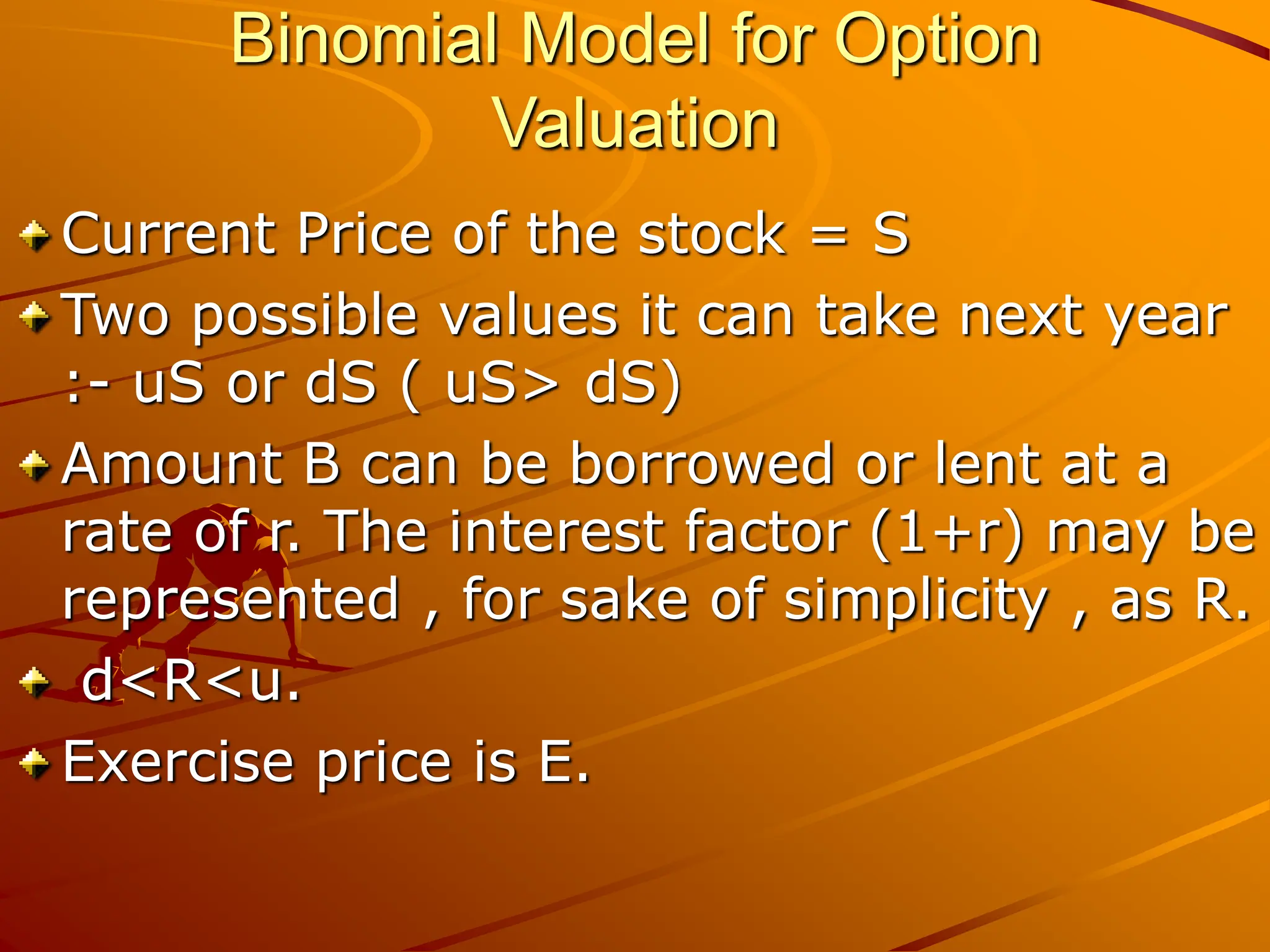 Binomial Model for Option
Valuation
Current Price of the stock = S
Two possible values it can take next year
:- uS or dS ( uS> dS)
Amount B can be borrowed or lent at a
rate of r. The interest factor (1+r) may be
represented , for sake of simplicity , as R.
d<R<u.
Exercise price is E.
 