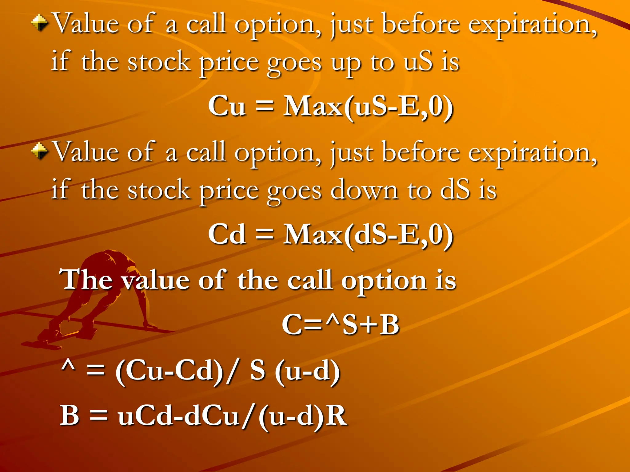 Value of a call option, just before expiration,
if the stock price goes up to uS is
Cu = Max(uS-E,0)
Value of a call option, just before expiration,
if the stock price goes down to dS is
Cd = Max(dS-E,0)
The value of the call option is
C=^S+B
^ = (Cu-Cd)/ S (u-d)
B = uCd-dCu/(u-d)R
 