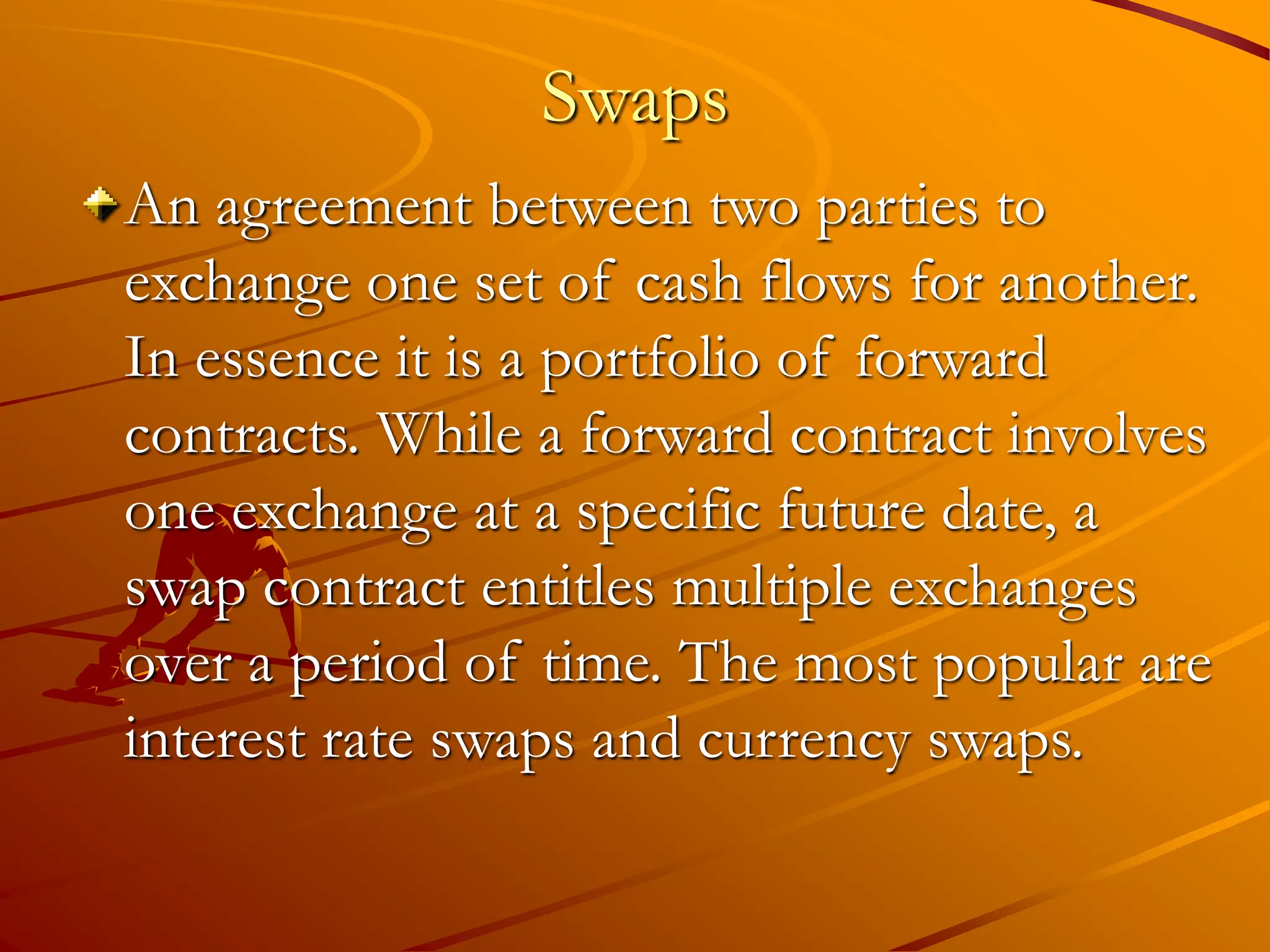 Swaps
An agreement between two parties to
exchange one set of cash flows for another.
In essence it is a portfolio of forward
contracts. While a forward contract involves
one exchange at a specific future date, a
swap contract entitles multiple exchanges
over a period of time. The most popular are
interest rate swaps and currency swaps.
 
