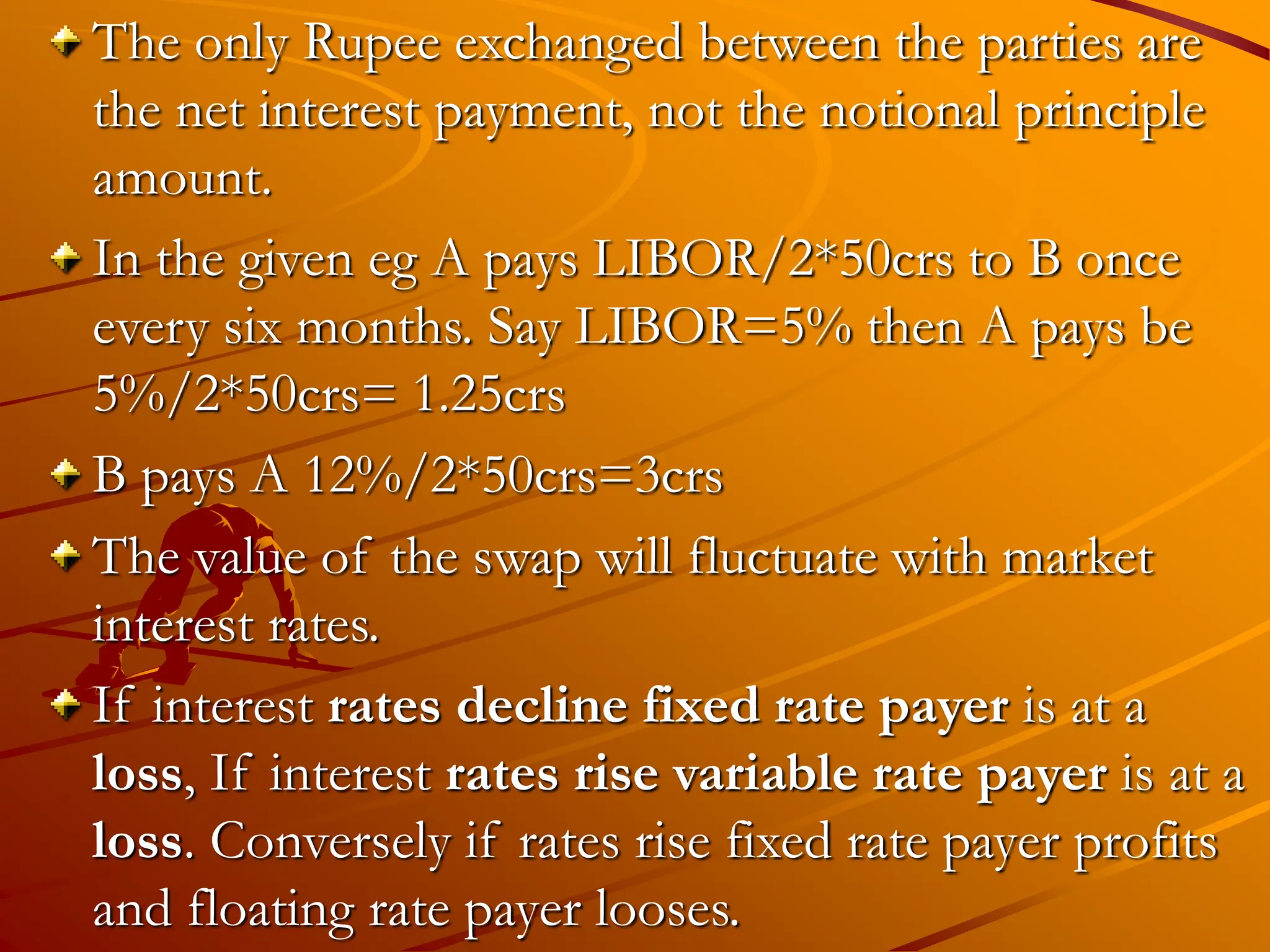 The only Rupee exchanged between the parties are
the net interest payment, not the notional principle
amount.
In the given eg A pays LIBOR/2*50crs to B once
every six months. Say LIBOR=5% then A pays be
5%/2*50crs= 1.25crs
B pays A 12%/2*50crs=3crs
The value of the swap will fluctuate with market
interest rates.
If interest rates decline fixed rate payer is at a
loss, If interest rates rise variable rate payer is at a
loss. Conversely if rates rise fixed rate payer profits
and floating rate payer looses.
 