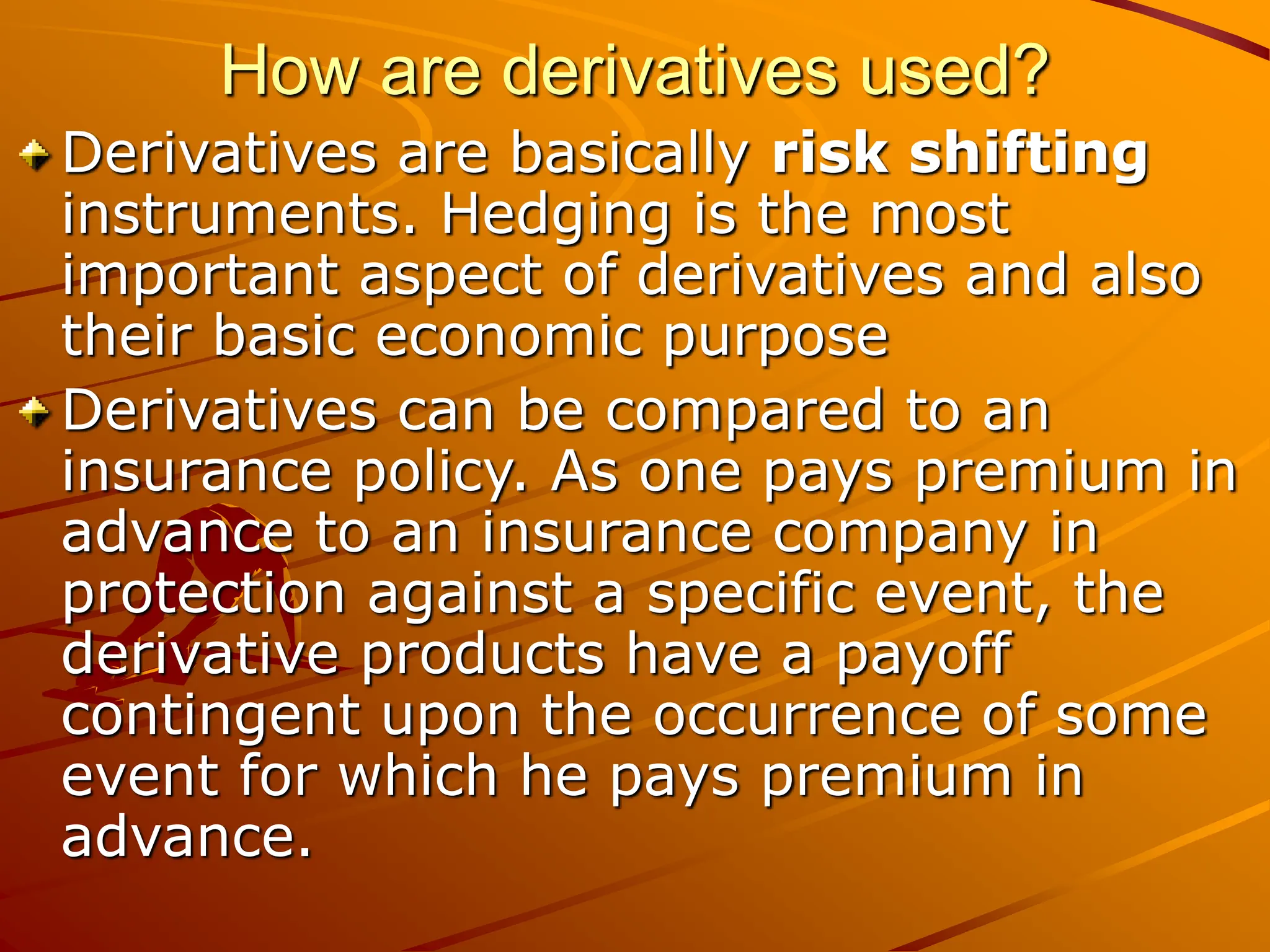 How are derivatives used?
Derivatives are basically risk shifting
instruments. Hedging is the most
important aspect of derivatives and also
their basic economic purpose
Derivatives can be compared to an
insurance policy. As one pays premium in
advance to an insurance company in
protection against a specific event, the
derivative products have a payoff
contingent upon the occurrence of some
event for which he pays premium in
advance.
 