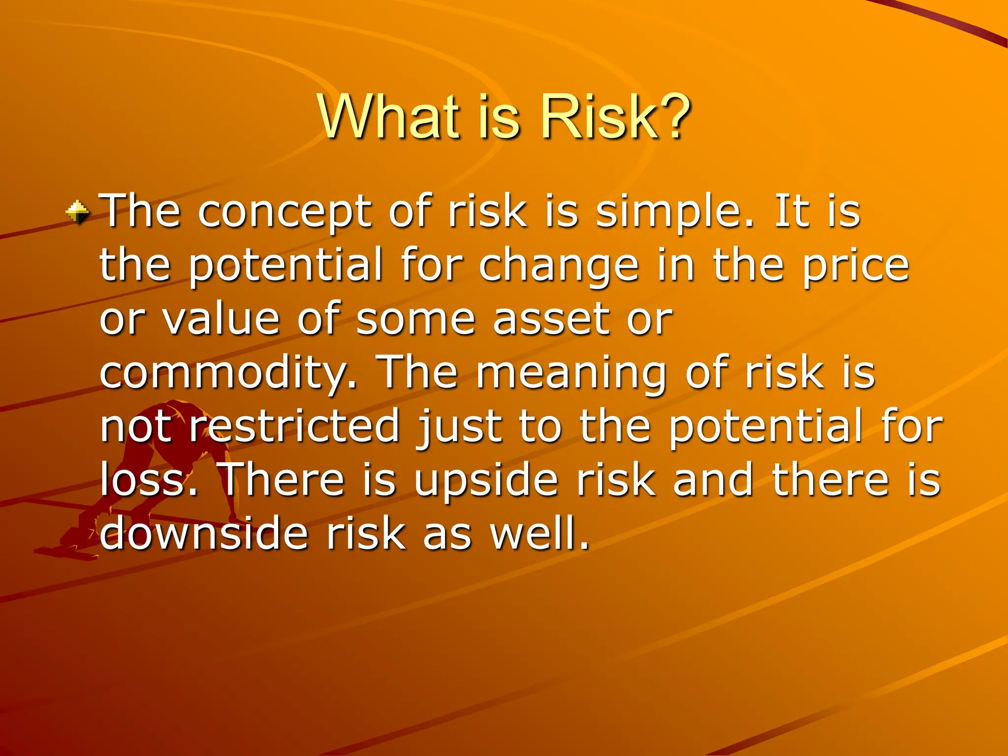 What is Risk?
The concept of risk is simple. It is
the potential for change in the price
or value of some asset or
commodity. The meaning of risk is
not restricted just to the potential for
loss. There is upside risk and there is
downside risk as well.
 