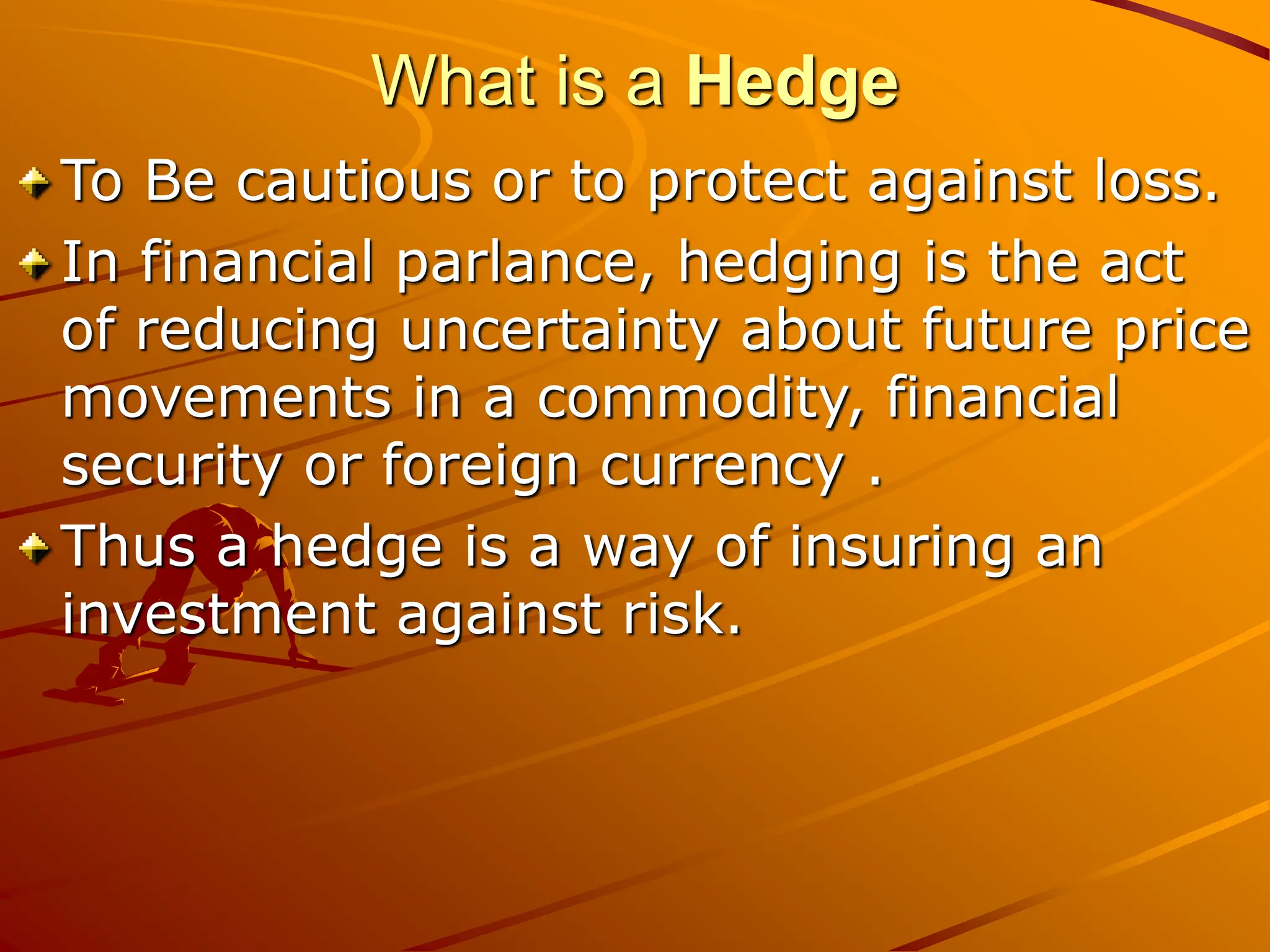 What is a Hedge
To Be cautious or to protect against loss.
In financial parlance, hedging is the act
of reducing uncertainty about future price
movements in a commodity, financial
security or foreign currency .
Thus a hedge is a way of insuring an
investment against risk.
 