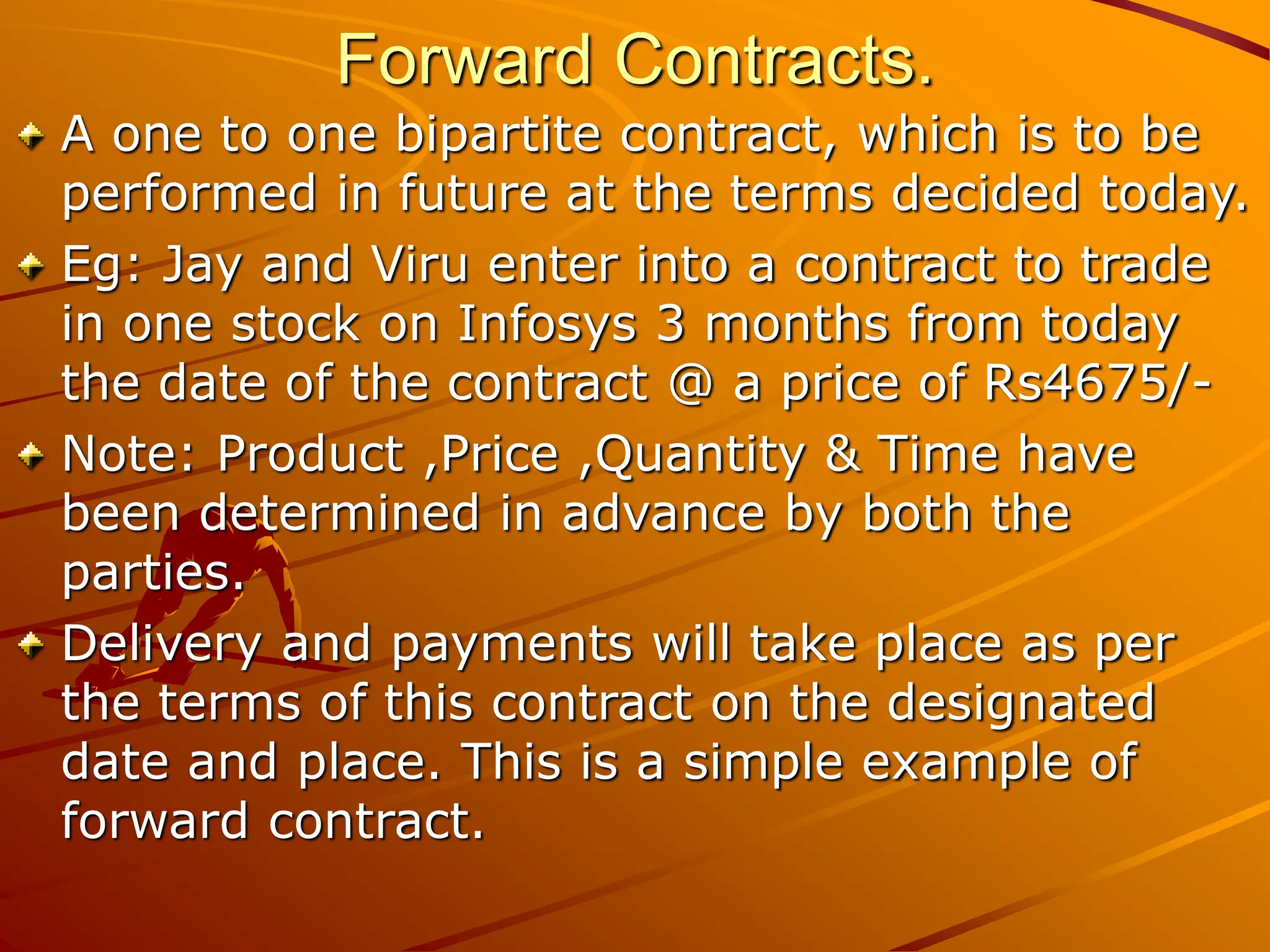 Forward Contracts.
A one to one bipartite contract, which is to be
performed in future at the terms decided today.
Eg: Jay and Viru enter into a contract to trade
in one stock on Infosys 3 months from today
the date of the contract @ a price of Rs4675/-
Note: Product ,Price ,Quantity & Time have
been determined in advance by both the
parties.
Delivery and payments will take place as per
the terms of this contract on the designated
date and place. This is a simple example of
forward contract.
 