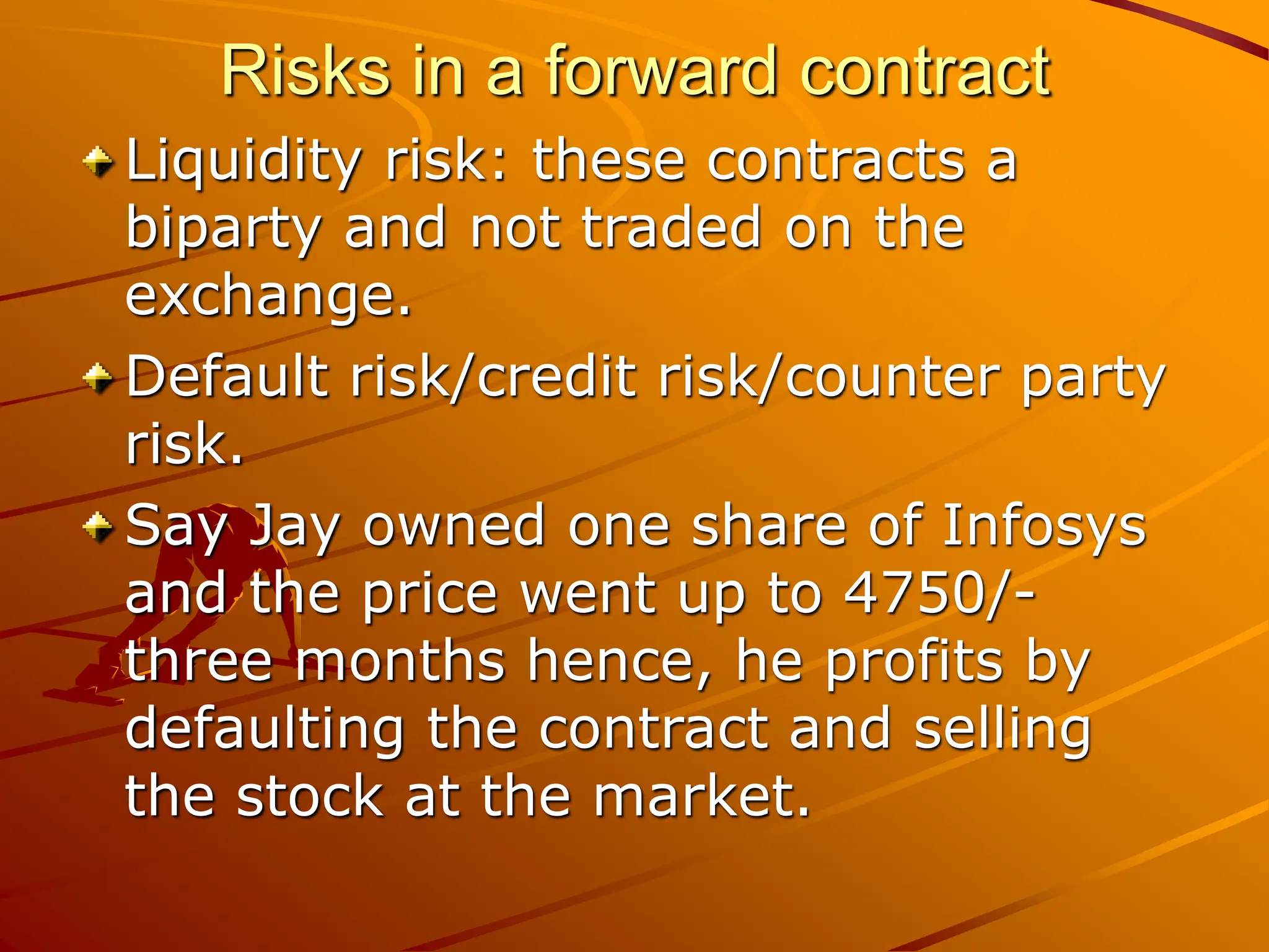 Risks in a forward contract
Liquidity risk: these contracts a
biparty and not traded on the
exchange.
Default risk/credit risk/counter party
risk.
Say Jay owned one share of Infosys
and the price went up to 4750/-
three months hence, he profits by
defaulting the contract and selling
the stock at the market.
 