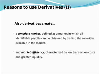 Reasons to use Derivatives (II)
Also derivatives create...
• a complete market, defined as a market in which all
identifiable payoffs can be obtained by trading the securities
available in the market.
• and market efficiency, characterized by low transaction costs
and greater liquidity.
 