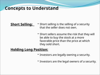Concepts to Understand
Short Selling: • Short selling is the selling of a security
that the seller does not own.
• Short sellers assume the risk that they will
be able to buy the stock at a more
favorable price than the price at which
they sold short.
Holding Long Position:
• Investors are legally owning a security.
• Investors are the legal owners of a security.
 