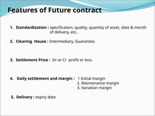 Features of Future contract
1. Standardization : specification, quality, quantity of asset, date & month
of delivery, etc..
2. Clearing House : Intermediary, Guarantee.
3. Settlement Price : Dr or Cr profit or loss.
4. Daily settlement and margin : 1 Initial margin
2. Maintenance margin
3. Variation margin
5. Delivery : expiry date
 