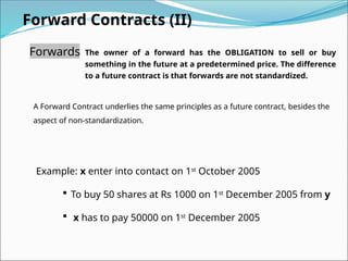 Forward Contracts (II)
Forwards The owner of a forward has the OBLIGATION to sell or buy
something in the future at a predetermined price. The difference
to a future contract is that forwards are not standardized.
A Forward Contract underlies the same principles as a future contract, besides the
aspect of non-standardization.
Example: x enter into contact on 1st
October 2005
 To buy 50 shares at Rs 1000 on 1st
December 2005 from y
 x has to pay 50000 on 1st
December 2005
 
