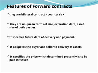Features of Forward contracts
they are bilateral contract – counter risk
 they are unique in terms of size, expiration date, asset
size of both parties.
It specifies future date of delivery and payment.
 It obligates the buyer and seller to delivery of assets.
 It specifies the price which determined presently is to be
paid in future
 