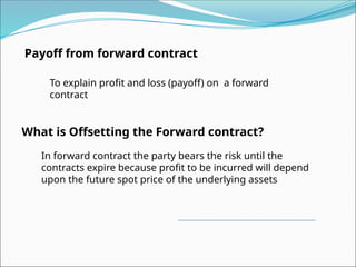 Payoff from forward contract
To explain profit and loss (payoff) on a forward
contract
What is Offsetting the Forward contract?
In forward contract the party bears the risk until the
contracts expire because profit to be incurred will depend
upon the future spot price of the underlying assets
 